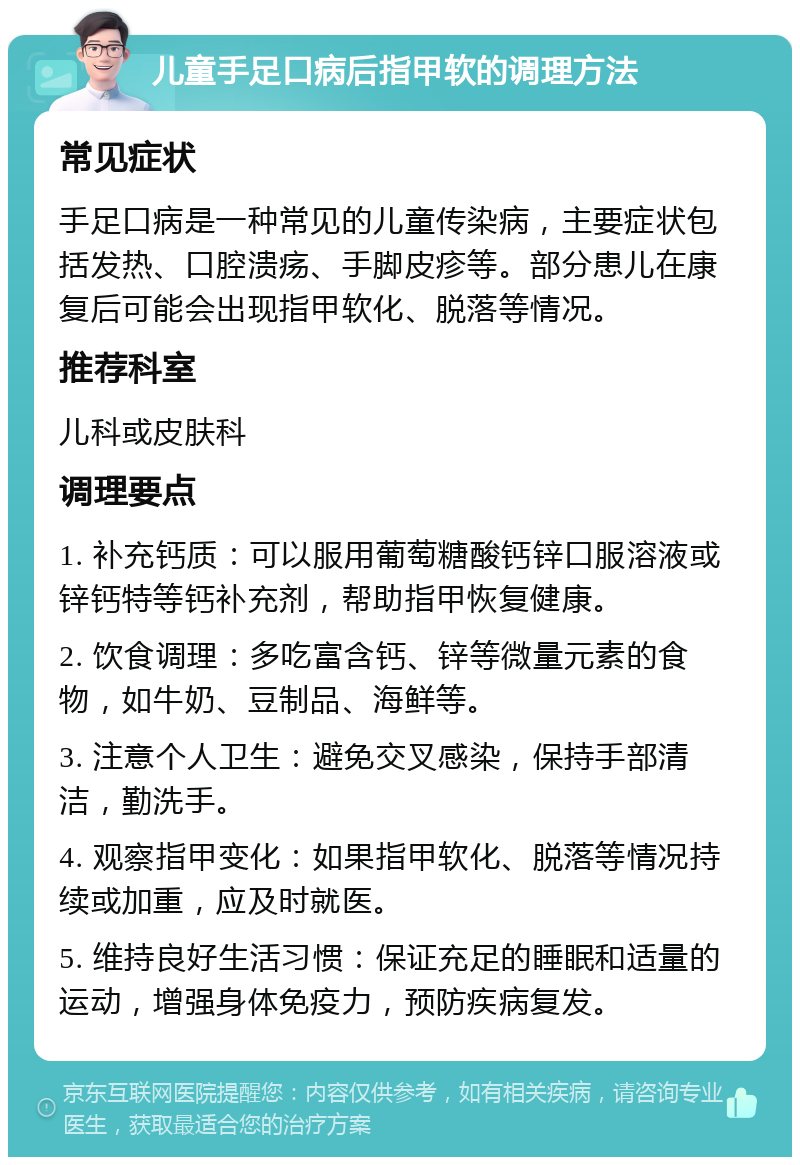 儿童手足口病后指甲软的调理方法 常见症状 手足口病是一种常见的儿童传染病，主要症状包括发热、口腔溃疡、手脚皮疹等。部分患儿在康复后可能会出现指甲软化、脱落等情况。 推荐科室 儿科或皮肤科 调理要点 1. 补充钙质：可以服用葡萄糖酸钙锌口服溶液或锌钙特等钙补充剂，帮助指甲恢复健康。 2. 饮食调理：多吃富含钙、锌等微量元素的食物，如牛奶、豆制品、海鲜等。 3. 注意个人卫生：避免交叉感染，保持手部清洁，勤洗手。 4. 观察指甲变化：如果指甲软化、脱落等情况持续或加重，应及时就医。 5. 维持良好生活习惯：保证充足的睡眠和适量的运动，增强身体免疫力，预防疾病复发。