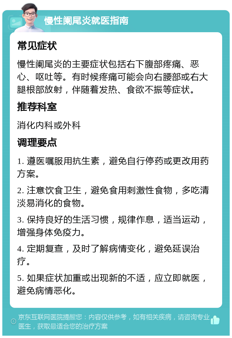 慢性阑尾炎就医指南 常见症状 慢性阑尾炎的主要症状包括右下腹部疼痛、恶心、呕吐等。有时候疼痛可能会向右腰部或右大腿根部放射，伴随着发热、食欲不振等症状。 推荐科室 消化内科或外科 调理要点 1. 遵医嘱服用抗生素，避免自行停药或更改用药方案。 2. 注意饮食卫生，避免食用刺激性食物，多吃清淡易消化的食物。 3. 保持良好的生活习惯，规律作息，适当运动，增强身体免疫力。 4. 定期复查，及时了解病情变化，避免延误治疗。 5. 如果症状加重或出现新的不适，应立即就医，避免病情恶化。