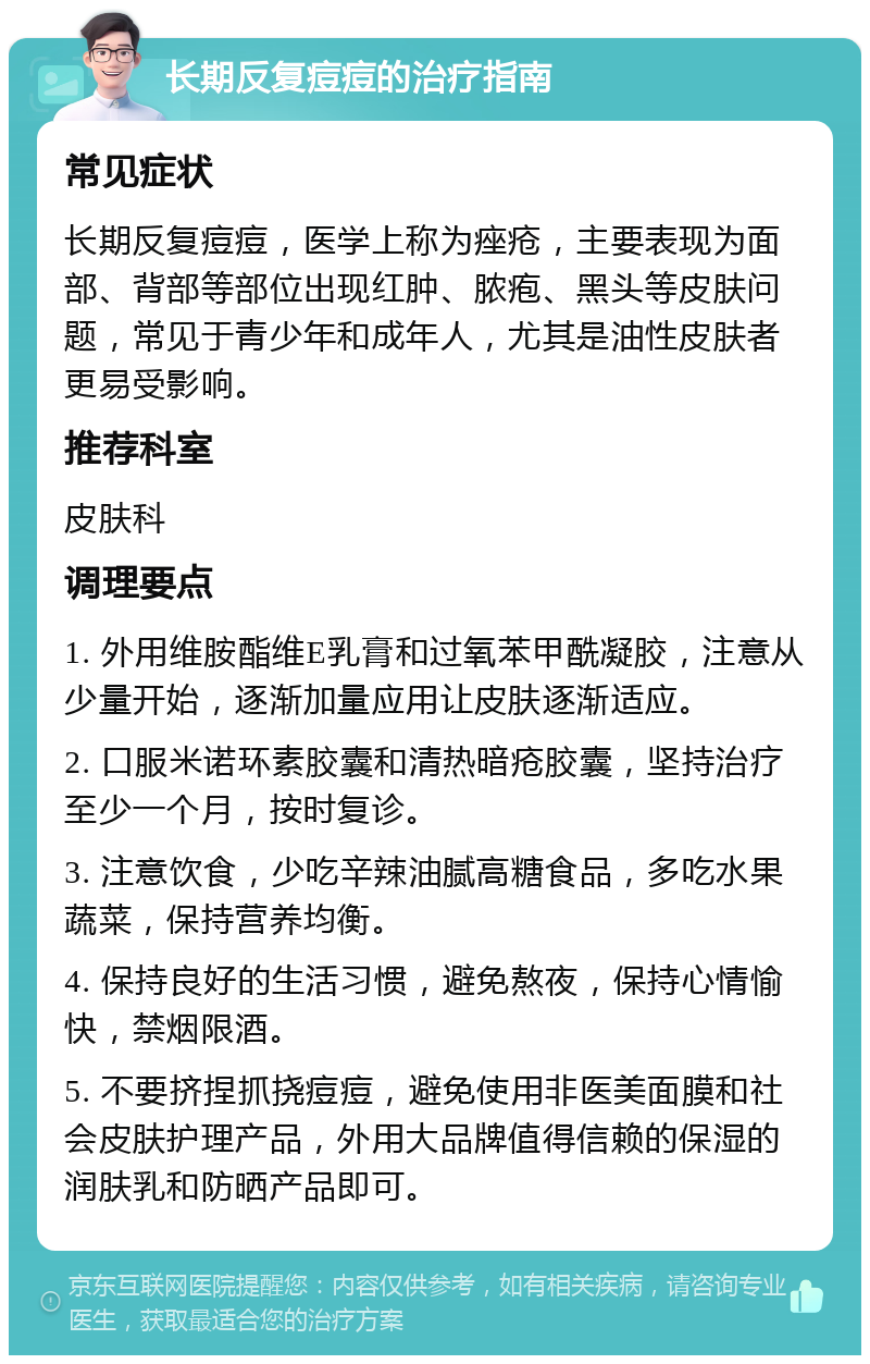 长期反复痘痘的治疗指南 常见症状 长期反复痘痘，医学上称为痤疮，主要表现为面部、背部等部位出现红肿、脓疱、黑头等皮肤问题，常见于青少年和成年人，尤其是油性皮肤者更易受影响。 推荐科室 皮肤科 调理要点 1. 外用维胺酯维E乳膏和过氧苯甲酰凝胶，注意从少量开始，逐渐加量应用让皮肤逐渐适应。 2. 口服米诺环素胶囊和清热暗疮胶囊，坚持治疗至少一个月，按时复诊。 3. 注意饮食，少吃辛辣油腻高糖食品，多吃水果蔬菜，保持营养均衡。 4. 保持良好的生活习惯，避免熬夜，保持心情愉快，禁烟限酒。 5. 不要挤捏抓挠痘痘，避免使用非医美面膜和社会皮肤护理产品，外用大品牌值得信赖的保湿的润肤乳和防晒产品即可。