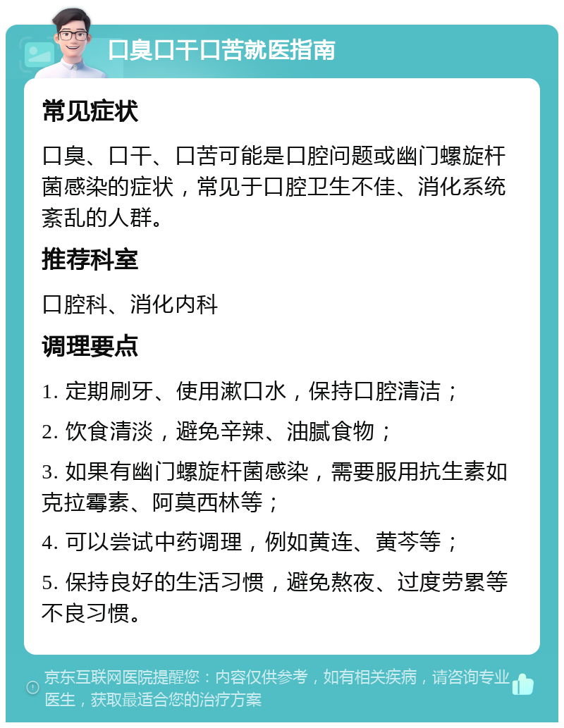 口臭口干口苦就医指南 常见症状 口臭、口干、口苦可能是口腔问题或幽门螺旋杆菌感染的症状，常见于口腔卫生不佳、消化系统紊乱的人群。 推荐科室 口腔科、消化内科 调理要点 1. 定期刷牙、使用漱口水，保持口腔清洁； 2. 饮食清淡，避免辛辣、油腻食物； 3. 如果有幽门螺旋杆菌感染，需要服用抗生素如克拉霉素、阿莫西林等； 4. 可以尝试中药调理，例如黄连、黄芩等； 5. 保持良好的生活习惯，避免熬夜、过度劳累等不良习惯。