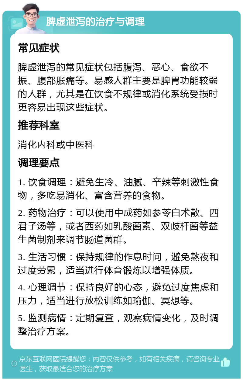 脾虚泄泻的治疗与调理 常见症状 脾虚泄泻的常见症状包括腹泻、恶心、食欲不振、腹部胀痛等。易感人群主要是脾胃功能较弱的人群，尤其是在饮食不规律或消化系统受损时更容易出现这些症状。 推荐科室 消化内科或中医科 调理要点 1. 饮食调理：避免生冷、油腻、辛辣等刺激性食物，多吃易消化、富含营养的食物。 2. 药物治疗：可以使用中成药如参苓白术散、四君子汤等，或者西药如乳酸菌素、双歧杆菌等益生菌制剂来调节肠道菌群。 3. 生活习惯：保持规律的作息时间，避免熬夜和过度劳累，适当进行体育锻炼以增强体质。 4. 心理调节：保持良好的心态，避免过度焦虑和压力，适当进行放松训练如瑜伽、冥想等。 5. 监测病情：定期复查，观察病情变化，及时调整治疗方案。