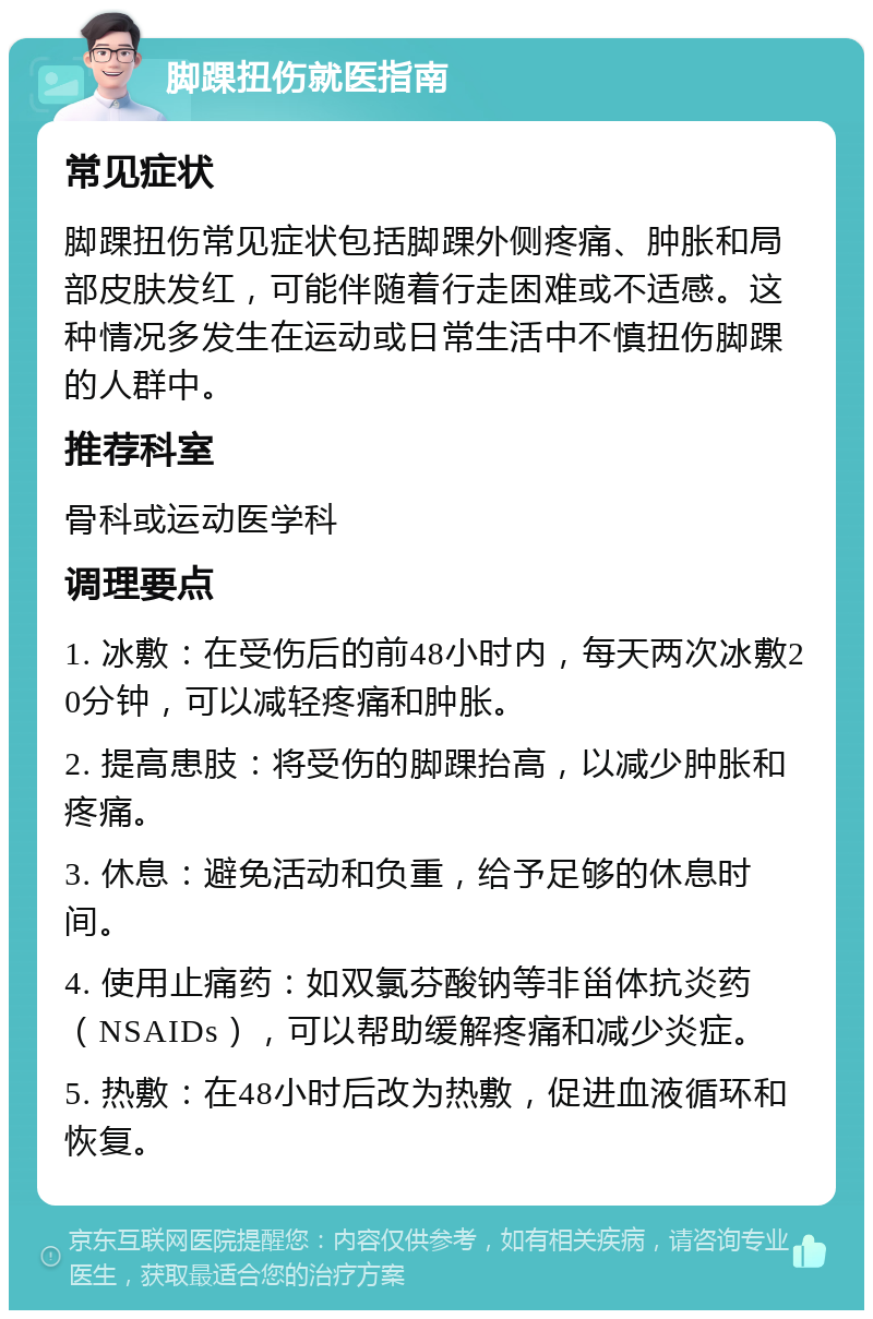 脚踝扭伤就医指南 常见症状 脚踝扭伤常见症状包括脚踝外侧疼痛、肿胀和局部皮肤发红，可能伴随着行走困难或不适感。这种情况多发生在运动或日常生活中不慎扭伤脚踝的人群中。 推荐科室 骨科或运动医学科 调理要点 1. 冰敷：在受伤后的前48小时内，每天两次冰敷20分钟，可以减轻疼痛和肿胀。 2. 提高患肢：将受伤的脚踝抬高，以减少肿胀和疼痛。 3. 休息：避免活动和负重，给予足够的休息时间。 4. 使用止痛药：如双氯芬酸钠等非甾体抗炎药（NSAIDs），可以帮助缓解疼痛和减少炎症。 5. 热敷：在48小时后改为热敷，促进血液循环和恢复。