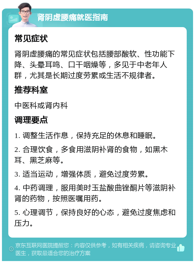 肾阴虚腰痛就医指南 常见症状 肾阴虚腰痛的常见症状包括腰部酸软、性功能下降、头晕耳鸣、口干咽燥等，多见于中老年人群，尤其是长期过度劳累或生活不规律者。 推荐科室 中医科或肾内科 调理要点 1. 调整生活作息，保持充足的休息和睡眠。 2. 合理饮食，多食用滋阴补肾的食物，如黑木耳、黑芝麻等。 3. 适当运动，增强体质，避免过度劳累。 4. 中药调理，服用美时玉盐酸曲锉酮片等滋阴补肾的药物，按照医嘱用药。 5. 心理调节，保持良好的心态，避免过度焦虑和压力。