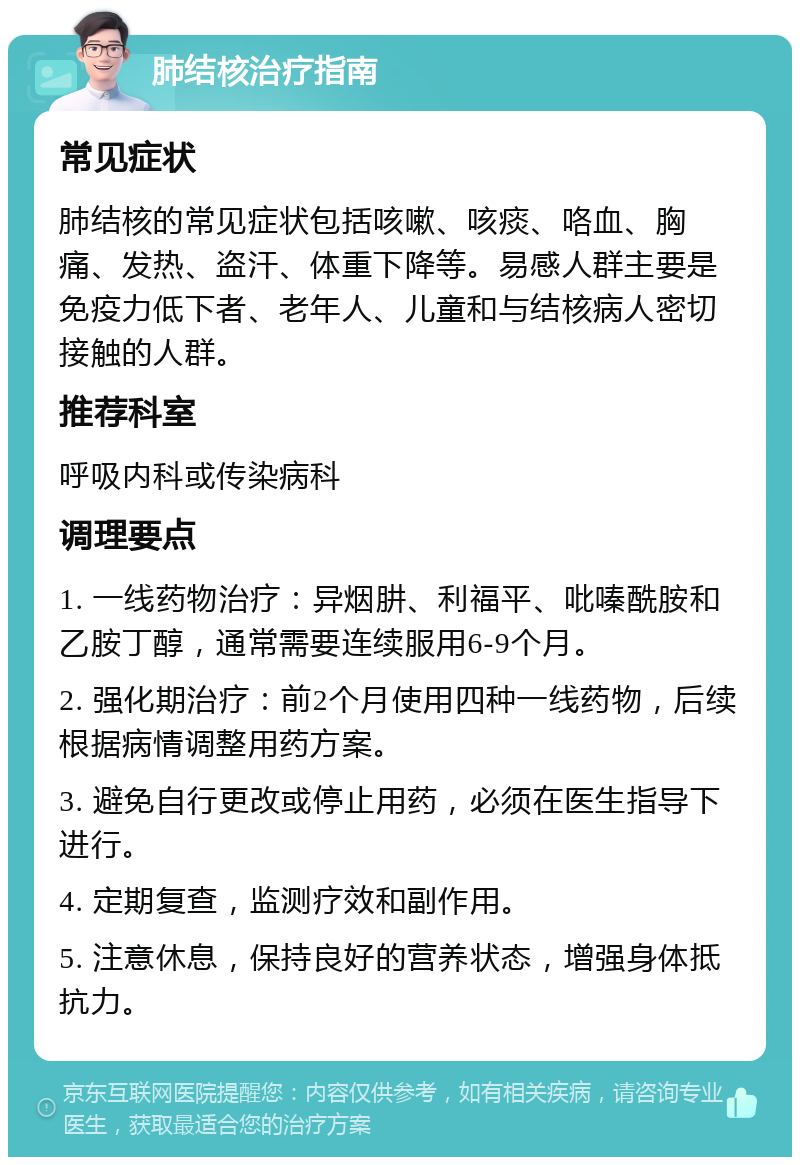 肺结核治疗指南 常见症状 肺结核的常见症状包括咳嗽、咳痰、咯血、胸痛、发热、盗汗、体重下降等。易感人群主要是免疫力低下者、老年人、儿童和与结核病人密切接触的人群。 推荐科室 呼吸内科或传染病科 调理要点 1. 一线药物治疗：异烟肼、利福平、吡嗪酰胺和乙胺丁醇，通常需要连续服用6-9个月。 2. 强化期治疗：前2个月使用四种一线药物，后续根据病情调整用药方案。 3. 避免自行更改或停止用药，必须在医生指导下进行。 4. 定期复查，监测疗效和副作用。 5. 注意休息，保持良好的营养状态，增强身体抵抗力。