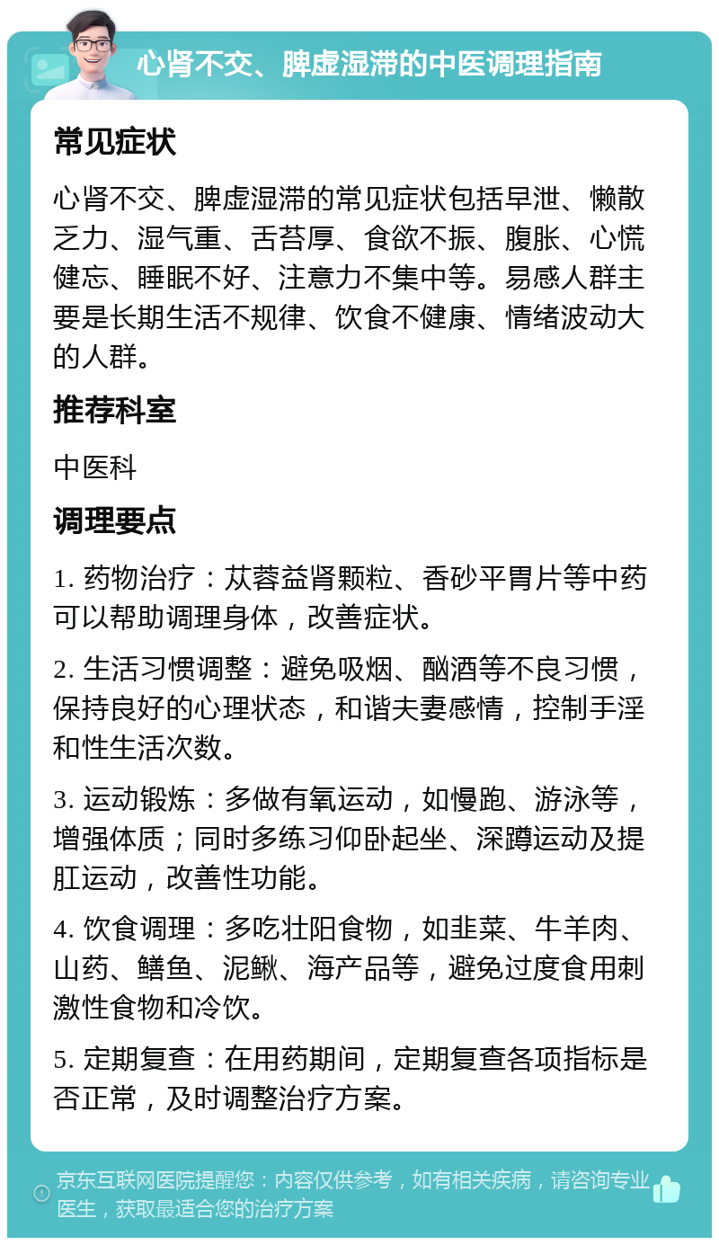 心肾不交、脾虚湿滞的中医调理指南 常见症状 心肾不交、脾虚湿滞的常见症状包括早泄、懒散乏力、湿气重、舌苔厚、食欲不振、腹胀、心慌健忘、睡眠不好、注意力不集中等。易感人群主要是长期生活不规律、饮食不健康、情绪波动大的人群。 推荐科室 中医科 调理要点 1. 药物治疗：苁蓉益肾颗粒、香砂平胃片等中药可以帮助调理身体，改善症状。 2. 生活习惯调整：避免吸烟、酗酒等不良习惯，保持良好的心理状态，和谐夫妻感情，控制手淫和性生活次数。 3. 运动锻炼：多做有氧运动，如慢跑、游泳等，增强体质；同时多练习仰卧起坐、深蹲运动及提肛运动，改善性功能。 4. 饮食调理：多吃壮阳食物，如韭菜、牛羊肉、山药、鳝鱼、泥鳅、海产品等，避免过度食用刺激性食物和冷饮。 5. 定期复查：在用药期间，定期复查各项指标是否正常，及时调整治疗方案。