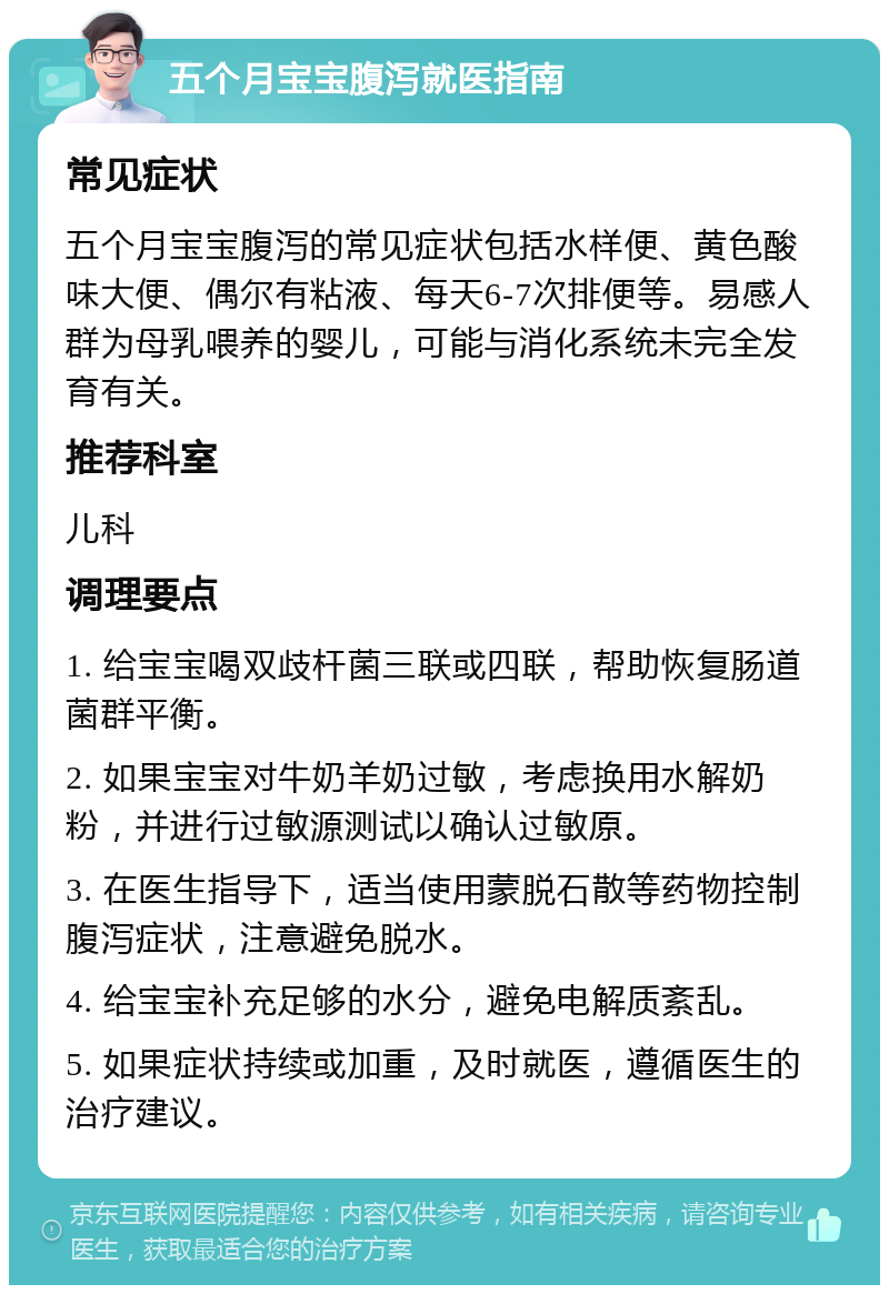 五个月宝宝腹泻就医指南 常见症状 五个月宝宝腹泻的常见症状包括水样便、黄色酸味大便、偶尔有粘液、每天6-7次排便等。易感人群为母乳喂养的婴儿，可能与消化系统未完全发育有关。 推荐科室 儿科 调理要点 1. 给宝宝喝双歧杆菌三联或四联，帮助恢复肠道菌群平衡。 2. 如果宝宝对牛奶羊奶过敏，考虑换用水解奶粉，并进行过敏源测试以确认过敏原。 3. 在医生指导下，适当使用蒙脱石散等药物控制腹泻症状，注意避免脱水。 4. 给宝宝补充足够的水分，避免电解质紊乱。 5. 如果症状持续或加重，及时就医，遵循医生的治疗建议。