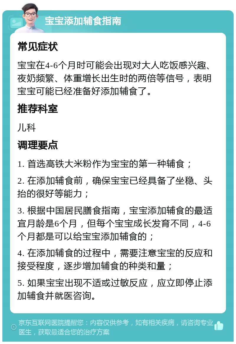 宝宝添加辅食指南 常见症状 宝宝在4-6个月时可能会出现对大人吃饭感兴趣、夜奶频繁、体重增长出生时的两倍等信号，表明宝宝可能已经准备好添加辅食了。 推荐科室 儿科 调理要点 1. 首选高铁大米粉作为宝宝的第一种辅食； 2. 在添加辅食前，确保宝宝已经具备了坐稳、头抬的很好等能力； 3. 根据中国居民膳食指南，宝宝添加辅食的最适宜月龄是6个月，但每个宝宝成长发育不同，4-6个月都是可以给宝宝添加辅食的； 4. 在添加辅食的过程中，需要注意宝宝的反应和接受程度，逐步增加辅食的种类和量； 5. 如果宝宝出现不适或过敏反应，应立即停止添加辅食并就医咨询。