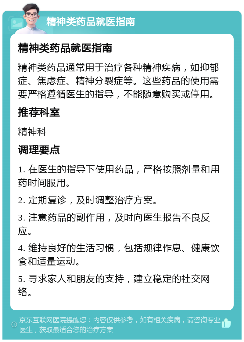 精神类药品就医指南 精神类药品就医指南 精神类药品通常用于治疗各种精神疾病，如抑郁症、焦虑症、精神分裂症等。这些药品的使用需要严格遵循医生的指导，不能随意购买或停用。 推荐科室 精神科 调理要点 1. 在医生的指导下使用药品，严格按照剂量和用药时间服用。 2. 定期复诊，及时调整治疗方案。 3. 注意药品的副作用，及时向医生报告不良反应。 4. 维持良好的生活习惯，包括规律作息、健康饮食和适量运动。 5. 寻求家人和朋友的支持，建立稳定的社交网络。