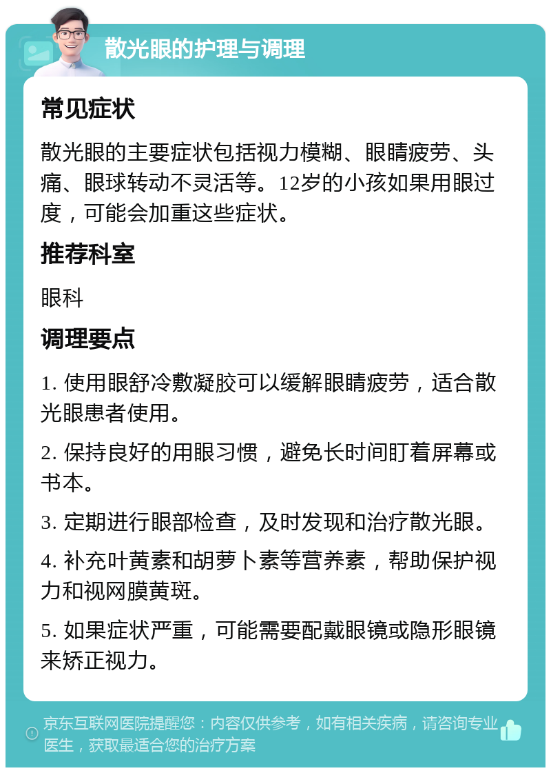 散光眼的护理与调理 常见症状 散光眼的主要症状包括视力模糊、眼睛疲劳、头痛、眼球转动不灵活等。12岁的小孩如果用眼过度，可能会加重这些症状。 推荐科室 眼科 调理要点 1. 使用眼舒冷敷凝胶可以缓解眼睛疲劳，适合散光眼患者使用。 2. 保持良好的用眼习惯，避免长时间盯着屏幕或书本。 3. 定期进行眼部检查，及时发现和治疗散光眼。 4. 补充叶黄素和胡萝卜素等营养素，帮助保护视力和视网膜黄斑。 5. 如果症状严重，可能需要配戴眼镜或隐形眼镜来矫正视力。