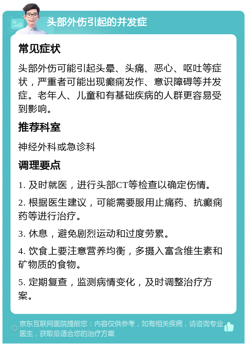 头部外伤引起的并发症 常见症状 头部外伤可能引起头晕、头痛、恶心、呕吐等症状，严重者可能出现癫痫发作、意识障碍等并发症。老年人、儿童和有基础疾病的人群更容易受到影响。 推荐科室 神经外科或急诊科 调理要点 1. 及时就医，进行头部CT等检查以确定伤情。 2. 根据医生建议，可能需要服用止痛药、抗癫痫药等进行治疗。 3. 休息，避免剧烈运动和过度劳累。 4. 饮食上要注意营养均衡，多摄入富含维生素和矿物质的食物。 5. 定期复查，监测病情变化，及时调整治疗方案。