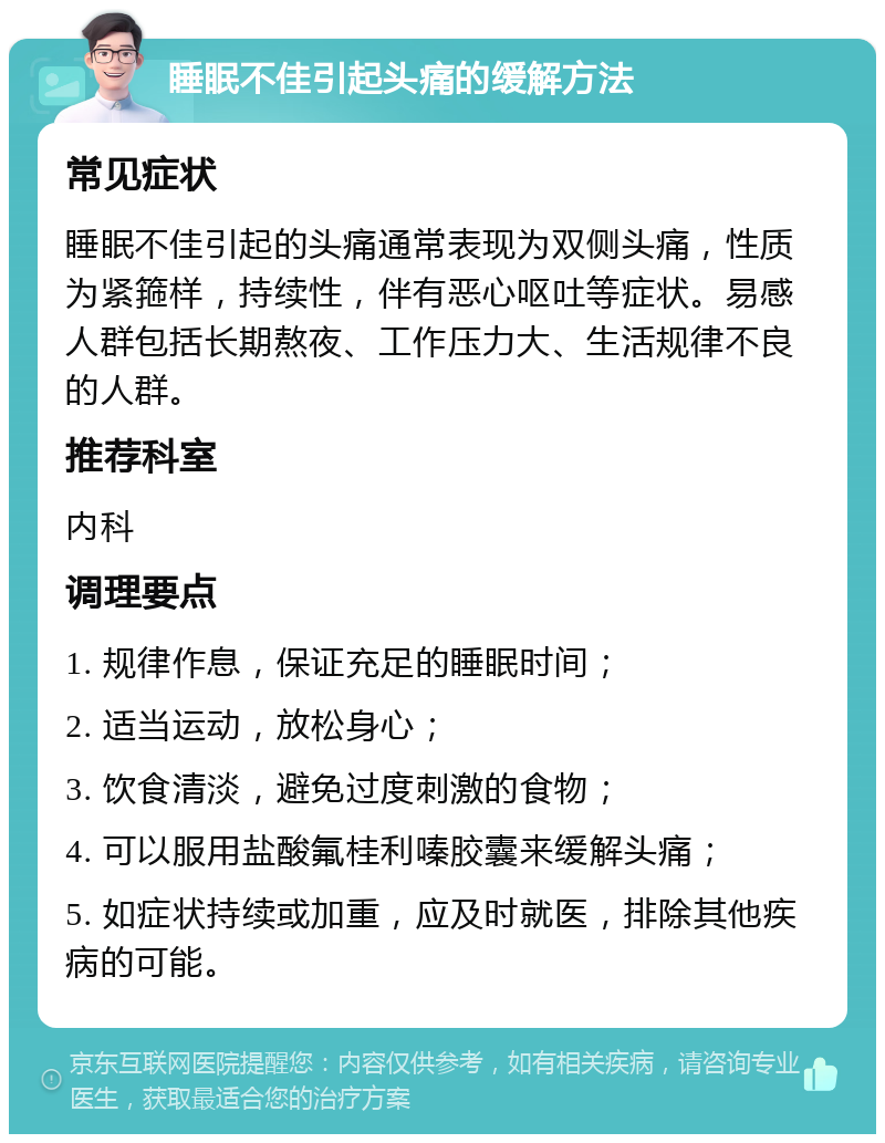 睡眠不佳引起头痛的缓解方法 常见症状 睡眠不佳引起的头痛通常表现为双侧头痛，性质为紧箍样，持续性，伴有恶心呕吐等症状。易感人群包括长期熬夜、工作压力大、生活规律不良的人群。 推荐科室 内科 调理要点 1. 规律作息，保证充足的睡眠时间； 2. 适当运动，放松身心； 3. 饮食清淡，避免过度刺激的食物； 4. 可以服用盐酸氟桂利嗪胶囊来缓解头痛； 5. 如症状持续或加重，应及时就医，排除其他疾病的可能。