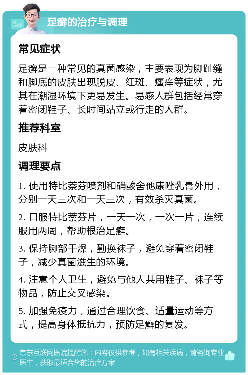 足癣的治疗与调理 常见症状 足癣是一种常见的真菌感染，主要表现为脚趾缝和脚底的皮肤出现脱皮、红斑、瘙痒等症状，尤其在潮湿环境下更易发生。易感人群包括经常穿着密闭鞋子、长时间站立或行走的人群。 推荐科室 皮肤科 调理要点 1. 使用特比萘芬喷剂和硝酸舍他康唑乳膏外用，分别一天三次和一天三次，有效杀灭真菌。 2. 口服特比萘芬片，一天一次，一次一片，连续服用两周，帮助根治足癣。 3. 保持脚部干燥，勤换袜子，避免穿着密闭鞋子，减少真菌滋生的环境。 4. 注意个人卫生，避免与他人共用鞋子、袜子等物品，防止交叉感染。 5. 加强免疫力，通过合理饮食、适量运动等方式，提高身体抵抗力，预防足癣的复发。