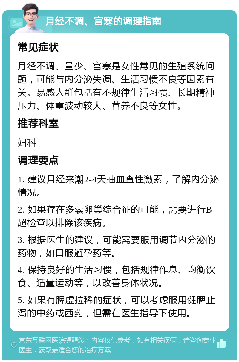 月经不调、宫寒的调理指南 常见症状 月经不调、量少、宫寒是女性常见的生殖系统问题，可能与内分泌失调、生活习惯不良等因素有关。易感人群包括有不规律生活习惯、长期精神压力、体重波动较大、营养不良等女性。 推荐科室 妇科 调理要点 1. 建议月经来潮2-4天抽血查性激素，了解内分泌情况。 2. 如果存在多囊卵巢综合征的可能，需要进行B超检查以排除该疾病。 3. 根据医生的建议，可能需要服用调节内分泌的药物，如口服避孕药等。 4. 保持良好的生活习惯，包括规律作息、均衡饮食、适量运动等，以改善身体状况。 5. 如果有脾虚拉稀的症状，可以考虑服用健脾止泻的中药或西药，但需在医生指导下使用。