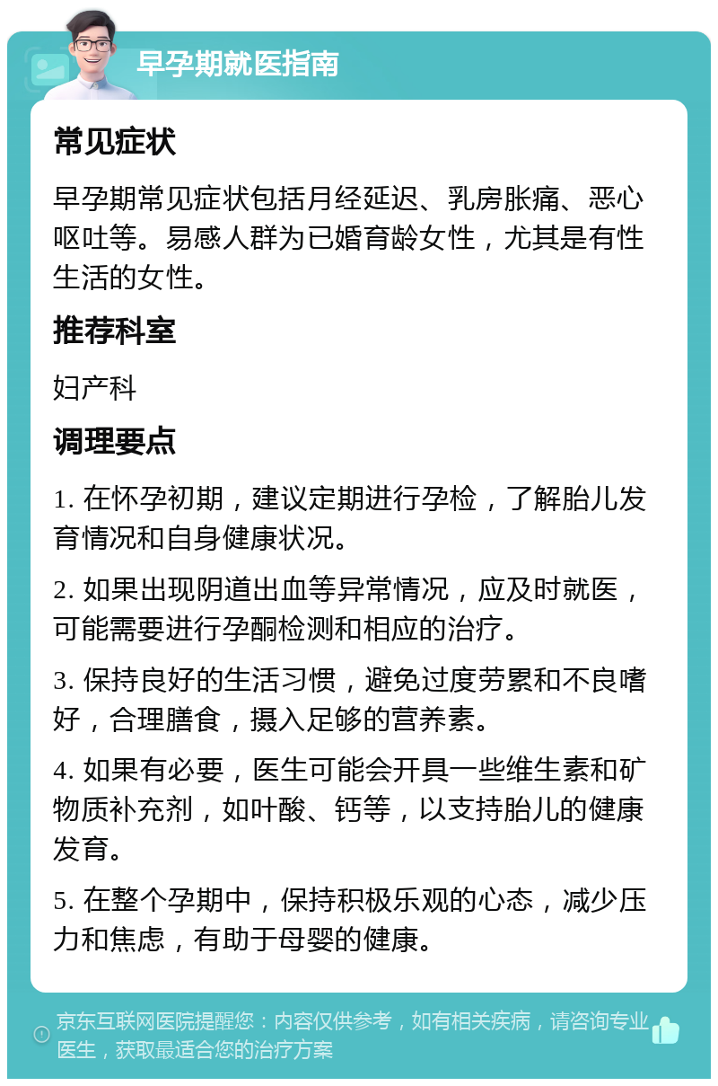 早孕期就医指南 常见症状 早孕期常见症状包括月经延迟、乳房胀痛、恶心呕吐等。易感人群为已婚育龄女性，尤其是有性生活的女性。 推荐科室 妇产科 调理要点 1. 在怀孕初期，建议定期进行孕检，了解胎儿发育情况和自身健康状况。 2. 如果出现阴道出血等异常情况，应及时就医，可能需要进行孕酮检测和相应的治疗。 3. 保持良好的生活习惯，避免过度劳累和不良嗜好，合理膳食，摄入足够的营养素。 4. 如果有必要，医生可能会开具一些维生素和矿物质补充剂，如叶酸、钙等，以支持胎儿的健康发育。 5. 在整个孕期中，保持积极乐观的心态，减少压力和焦虑，有助于母婴的健康。