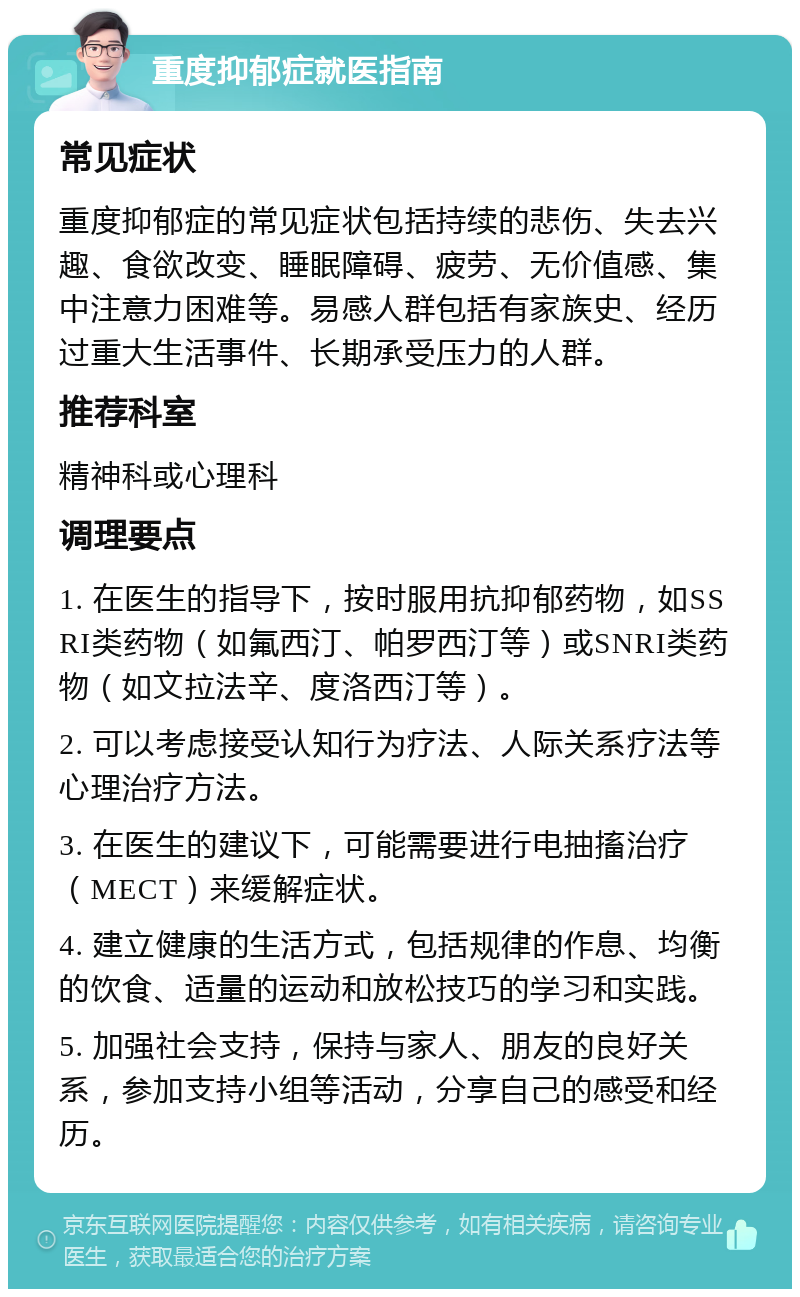 重度抑郁症就医指南 常见症状 重度抑郁症的常见症状包括持续的悲伤、失去兴趣、食欲改变、睡眠障碍、疲劳、无价值感、集中注意力困难等。易感人群包括有家族史、经历过重大生活事件、长期承受压力的人群。 推荐科室 精神科或心理科 调理要点 1. 在医生的指导下，按时服用抗抑郁药物，如SSRI类药物（如氟西汀、帕罗西汀等）或SNRI类药物（如文拉法辛、度洛西汀等）。 2. 可以考虑接受认知行为疗法、人际关系疗法等心理治疗方法。 3. 在医生的建议下，可能需要进行电抽搐治疗（MECT）来缓解症状。 4. 建立健康的生活方式，包括规律的作息、均衡的饮食、适量的运动和放松技巧的学习和实践。 5. 加强社会支持，保持与家人、朋友的良好关系，参加支持小组等活动，分享自己的感受和经历。