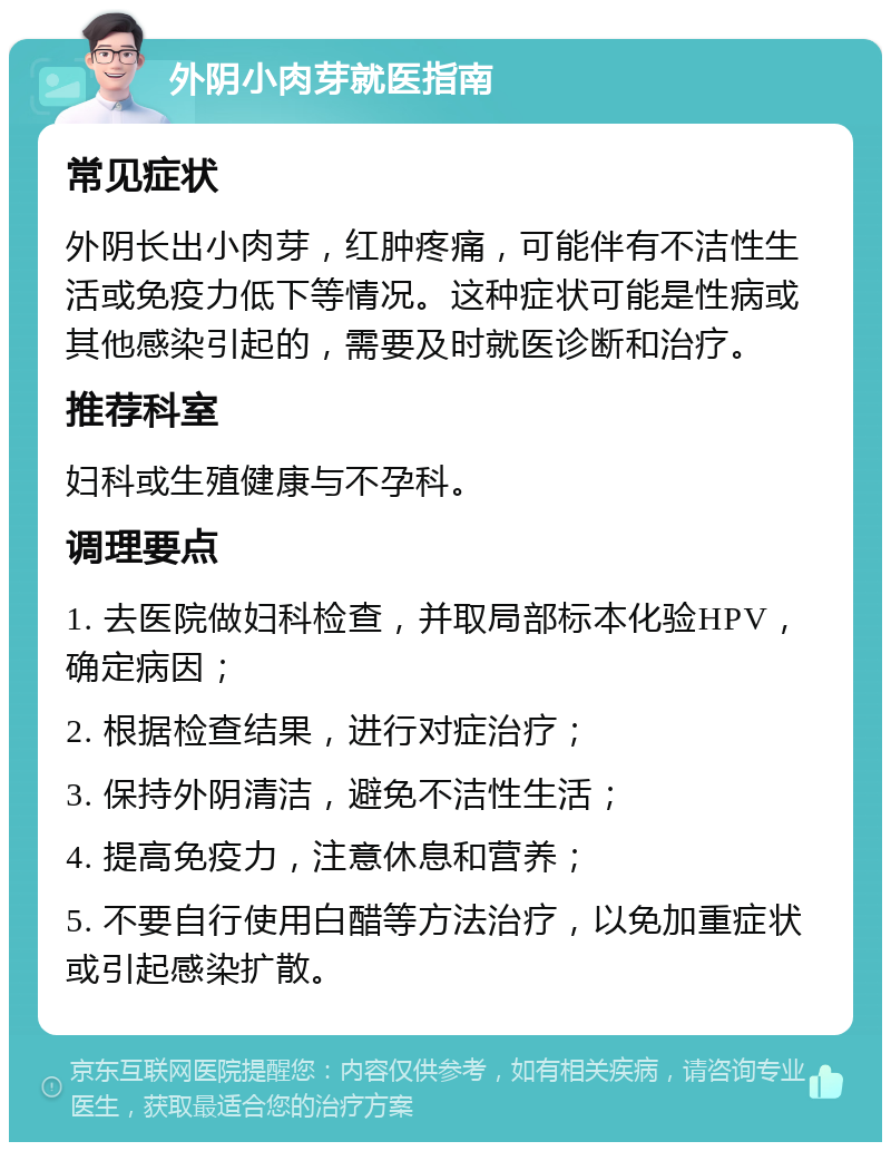 外阴小肉芽就医指南 常见症状 外阴长出小肉芽，红肿疼痛，可能伴有不洁性生活或免疫力低下等情况。这种症状可能是性病或其他感染引起的，需要及时就医诊断和治疗。 推荐科室 妇科或生殖健康与不孕科。 调理要点 1. 去医院做妇科检查，并取局部标本化验HPV，确定病因； 2. 根据检查结果，进行对症治疗； 3. 保持外阴清洁，避免不洁性生活； 4. 提高免疫力，注意休息和营养； 5. 不要自行使用白醋等方法治疗，以免加重症状或引起感染扩散。