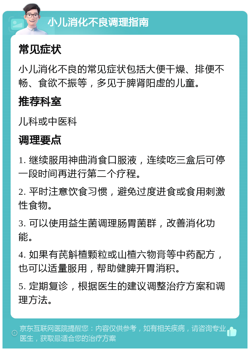 小儿消化不良调理指南 常见症状 小儿消化不良的常见症状包括大便干燥、排便不畅、食欲不振等，多见于脾肾阳虚的儿童。 推荐科室 儿科或中医科 调理要点 1. 继续服用神曲消食口服液，连续吃三盒后可停一段时间再进行第二个疗程。 2. 平时注意饮食习惯，避免过度进食或食用刺激性食物。 3. 可以使用益生菌调理肠胃菌群，改善消化功能。 4. 如果有芪斛楂颗粒或山楂六物膏等中药配方，也可以适量服用，帮助健脾开胃消积。 5. 定期复诊，根据医生的建议调整治疗方案和调理方法。