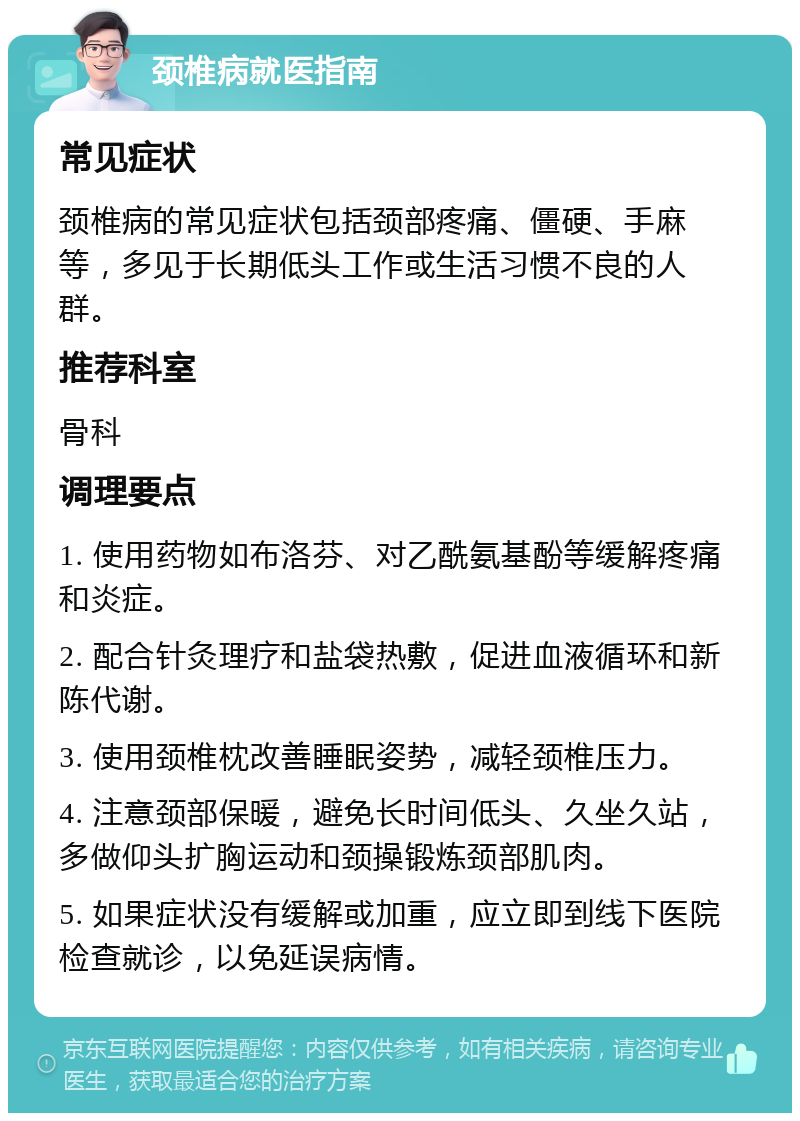 颈椎病就医指南 常见症状 颈椎病的常见症状包括颈部疼痛、僵硬、手麻等，多见于长期低头工作或生活习惯不良的人群。 推荐科室 骨科 调理要点 1. 使用药物如布洛芬、对乙酰氨基酚等缓解疼痛和炎症。 2. 配合针灸理疗和盐袋热敷，促进血液循环和新陈代谢。 3. 使用颈椎枕改善睡眠姿势，减轻颈椎压力。 4. 注意颈部保暖，避免长时间低头、久坐久站，多做仰头扩胸运动和颈操锻炼颈部肌肉。 5. 如果症状没有缓解或加重，应立即到线下医院检查就诊，以免延误病情。