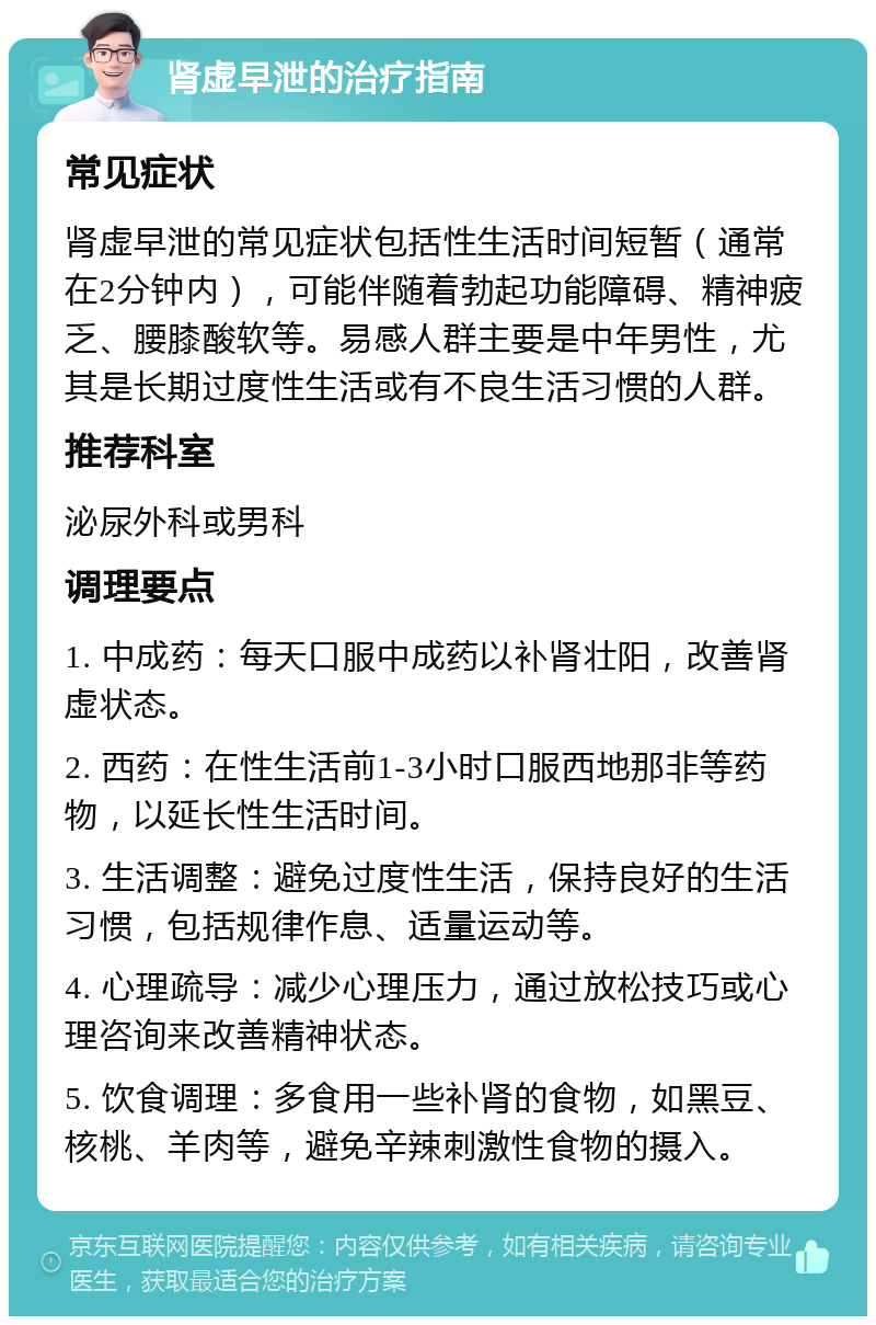 肾虚早泄的治疗指南 常见症状 肾虚早泄的常见症状包括性生活时间短暂（通常在2分钟内），可能伴随着勃起功能障碍、精神疲乏、腰膝酸软等。易感人群主要是中年男性，尤其是长期过度性生活或有不良生活习惯的人群。 推荐科室 泌尿外科或男科 调理要点 1. 中成药：每天口服中成药以补肾壮阳，改善肾虚状态。 2. 西药：在性生活前1-3小时口服西地那非等药物，以延长性生活时间。 3. 生活调整：避免过度性生活，保持良好的生活习惯，包括规律作息、适量运动等。 4. 心理疏导：减少心理压力，通过放松技巧或心理咨询来改善精神状态。 5. 饮食调理：多食用一些补肾的食物，如黑豆、核桃、羊肉等，避免辛辣刺激性食物的摄入。