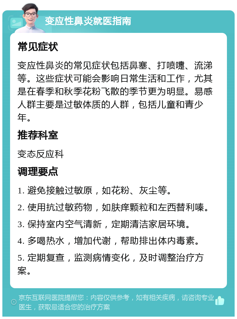 变应性鼻炎就医指南 常见症状 变应性鼻炎的常见症状包括鼻塞、打喷嚏、流涕等。这些症状可能会影响日常生活和工作，尤其是在春季和秋季花粉飞散的季节更为明显。易感人群主要是过敏体质的人群，包括儿童和青少年。 推荐科室 变态反应科 调理要点 1. 避免接触过敏原，如花粉、灰尘等。 2. 使用抗过敏药物，如肤痒颗粒和左西替利嗪。 3. 保持室内空气清新，定期清洁家居环境。 4. 多喝热水，增加代谢，帮助排出体内毒素。 5. 定期复查，监测病情变化，及时调整治疗方案。