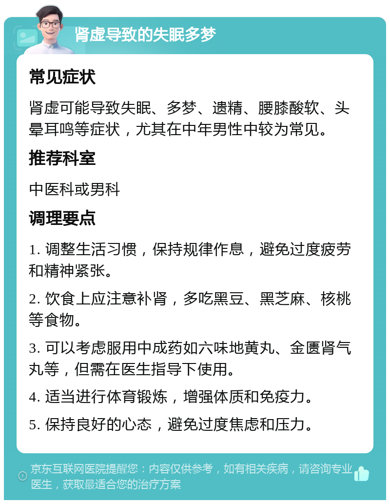 肾虚导致的失眠多梦 常见症状 肾虚可能导致失眠、多梦、遗精、腰膝酸软、头晕耳鸣等症状，尤其在中年男性中较为常见。 推荐科室 中医科或男科 调理要点 1. 调整生活习惯，保持规律作息，避免过度疲劳和精神紧张。 2. 饮食上应注意补肾，多吃黑豆、黑芝麻、核桃等食物。 3. 可以考虑服用中成药如六味地黄丸、金匮肾气丸等，但需在医生指导下使用。 4. 适当进行体育锻炼，增强体质和免疫力。 5. 保持良好的心态，避免过度焦虑和压力。