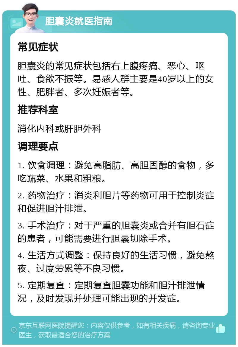 胆囊炎就医指南 常见症状 胆囊炎的常见症状包括右上腹疼痛、恶心、呕吐、食欲不振等。易感人群主要是40岁以上的女性、肥胖者、多次妊娠者等。 推荐科室 消化内科或肝胆外科 调理要点 1. 饮食调理：避免高脂肪、高胆固醇的食物，多吃蔬菜、水果和粗粮。 2. 药物治疗：消炎利胆片等药物可用于控制炎症和促进胆汁排泄。 3. 手术治疗：对于严重的胆囊炎或合并有胆石症的患者，可能需要进行胆囊切除手术。 4. 生活方式调整：保持良好的生活习惯，避免熬夜、过度劳累等不良习惯。 5. 定期复查：定期复查胆囊功能和胆汁排泄情况，及时发现并处理可能出现的并发症。