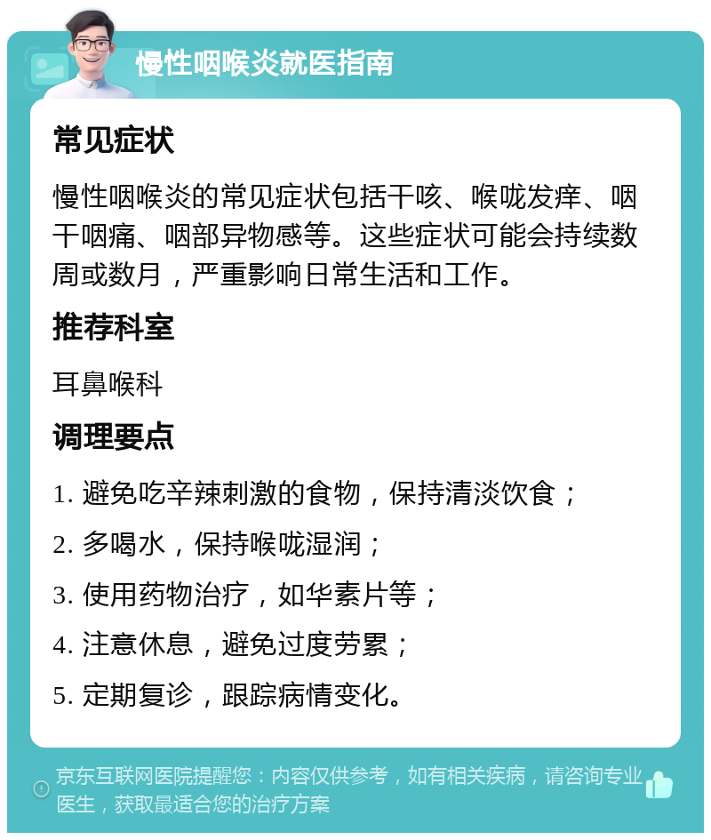 慢性咽喉炎就医指南 常见症状 慢性咽喉炎的常见症状包括干咳、喉咙发痒、咽干咽痛、咽部异物感等。这些症状可能会持续数周或数月，严重影响日常生活和工作。 推荐科室 耳鼻喉科 调理要点 1. 避免吃辛辣刺激的食物，保持清淡饮食； 2. 多喝水，保持喉咙湿润； 3. 使用药物治疗，如华素片等； 4. 注意休息，避免过度劳累； 5. 定期复诊，跟踪病情变化。