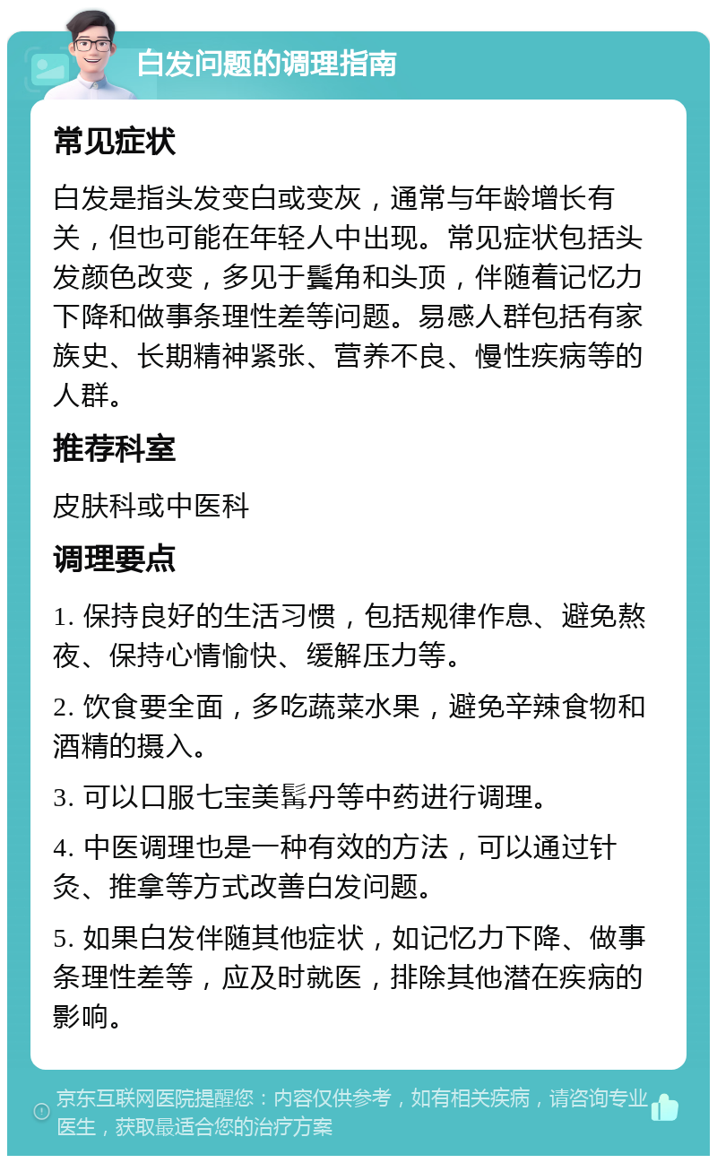 白发问题的调理指南 常见症状 白发是指头发变白或变灰，通常与年龄增长有关，但也可能在年轻人中出现。常见症状包括头发颜色改变，多见于鬓角和头顶，伴随着记忆力下降和做事条理性差等问题。易感人群包括有家族史、长期精神紧张、营养不良、慢性疾病等的人群。 推荐科室 皮肤科或中医科 调理要点 1. 保持良好的生活习惯，包括规律作息、避免熬夜、保持心情愉快、缓解压力等。 2. 饮食要全面，多吃蔬菜水果，避免辛辣食物和酒精的摄入。 3. 可以口服七宝美髯丹等中药进行调理。 4. 中医调理也是一种有效的方法，可以通过针灸、推拿等方式改善白发问题。 5. 如果白发伴随其他症状，如记忆力下降、做事条理性差等，应及时就医，排除其他潜在疾病的影响。