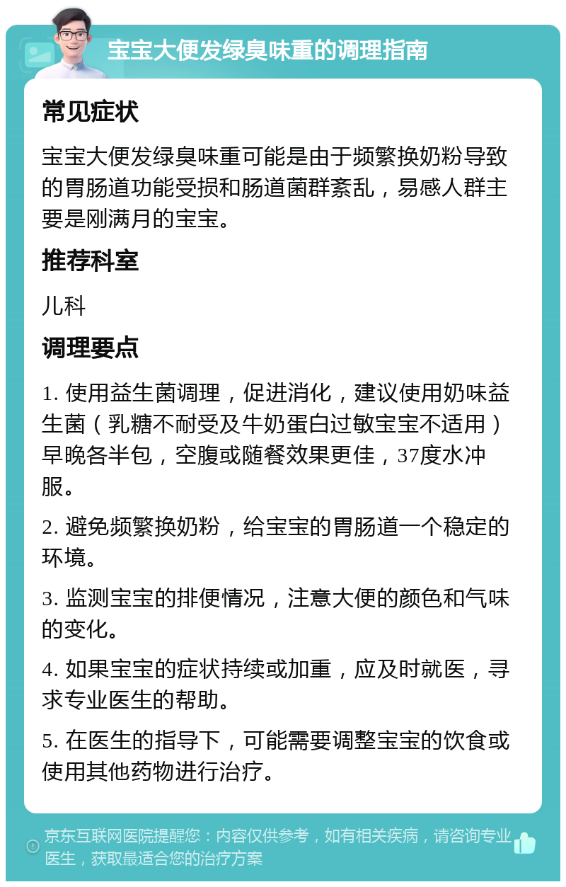 宝宝大便发绿臭味重的调理指南 常见症状 宝宝大便发绿臭味重可能是由于频繁换奶粉导致的胃肠道功能受损和肠道菌群紊乱，易感人群主要是刚满月的宝宝。 推荐科室 儿科 调理要点 1. 使用益生菌调理，促进消化，建议使用奶味益生菌（乳糖不耐受及牛奶蛋白过敏宝宝不适用）早晚各半包，空腹或随餐效果更佳，37度水冲服。 2. 避免频繁换奶粉，给宝宝的胃肠道一个稳定的环境。 3. 监测宝宝的排便情况，注意大便的颜色和气味的变化。 4. 如果宝宝的症状持续或加重，应及时就医，寻求专业医生的帮助。 5. 在医生的指导下，可能需要调整宝宝的饮食或使用其他药物进行治疗。