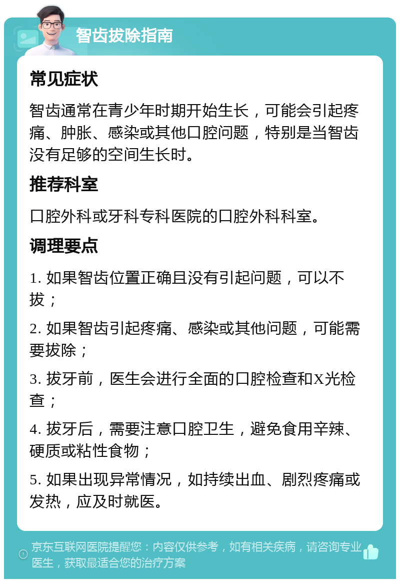 智齿拔除指南 常见症状 智齿通常在青少年时期开始生长，可能会引起疼痛、肿胀、感染或其他口腔问题，特别是当智齿没有足够的空间生长时。 推荐科室 口腔外科或牙科专科医院的口腔外科科室。 调理要点 1. 如果智齿位置正确且没有引起问题，可以不拔； 2. 如果智齿引起疼痛、感染或其他问题，可能需要拔除； 3. 拔牙前，医生会进行全面的口腔检查和X光检查； 4. 拔牙后，需要注意口腔卫生，避免食用辛辣、硬质或粘性食物； 5. 如果出现异常情况，如持续出血、剧烈疼痛或发热，应及时就医。