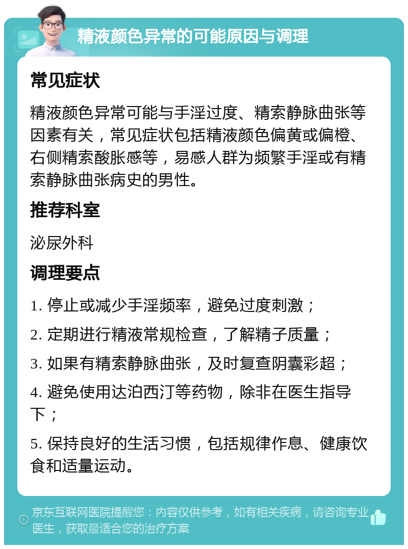 精液颜色异常的可能原因与调理 常见症状 精液颜色异常可能与手淫过度、精索静脉曲张等因素有关，常见症状包括精液颜色偏黄或偏橙、右侧精索酸胀感等，易感人群为频繁手淫或有精索静脉曲张病史的男性。 推荐科室 泌尿外科 调理要点 1. 停止或减少手淫频率，避免过度刺激； 2. 定期进行精液常规检查，了解精子质量； 3. 如果有精索静脉曲张，及时复查阴囊彩超； 4. 避免使用达泊西汀等药物，除非在医生指导下； 5. 保持良好的生活习惯，包括规律作息、健康饮食和适量运动。