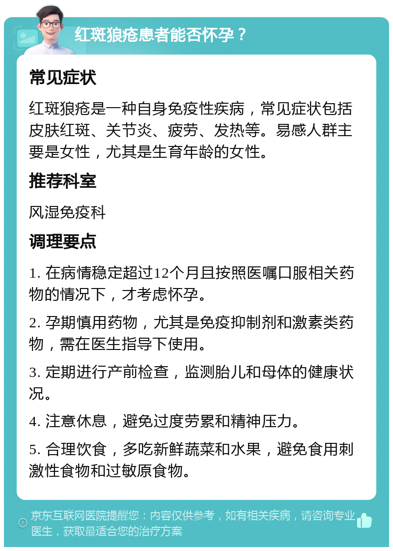 红斑狼疮患者能否怀孕？ 常见症状 红斑狼疮是一种自身免疫性疾病，常见症状包括皮肤红斑、关节炎、疲劳、发热等。易感人群主要是女性，尤其是生育年龄的女性。 推荐科室 风湿免疫科 调理要点 1. 在病情稳定超过12个月且按照医嘱口服相关药物的情况下，才考虑怀孕。 2. 孕期慎用药物，尤其是免疫抑制剂和激素类药物，需在医生指导下使用。 3. 定期进行产前检查，监测胎儿和母体的健康状况。 4. 注意休息，避免过度劳累和精神压力。 5. 合理饮食，多吃新鲜蔬菜和水果，避免食用刺激性食物和过敏原食物。