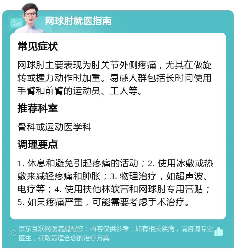 网球肘就医指南 常见症状 网球肘主要表现为肘关节外侧疼痛，尤其在做旋转或握力动作时加重。易感人群包括长时间使用手臂和前臂的运动员、工人等。 推荐科室 骨科或运动医学科 调理要点 1. 休息和避免引起疼痛的活动；2. 使用冰敷或热敷来减轻疼痛和肿胀；3. 物理治疗，如超声波、电疗等；4. 使用扶他林软膏和网球肘专用膏贴；5. 如果疼痛严重，可能需要考虑手术治疗。