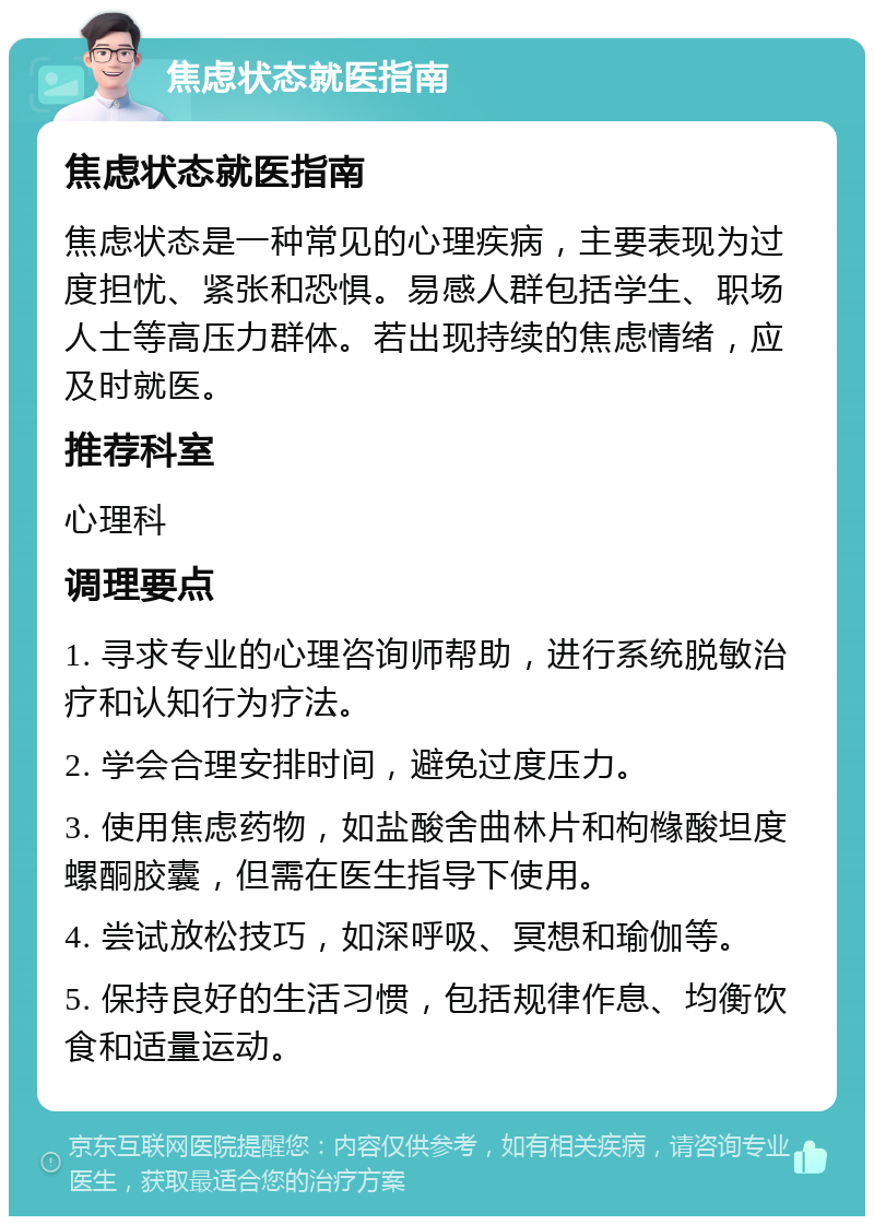 焦虑状态就医指南 焦虑状态就医指南 焦虑状态是一种常见的心理疾病，主要表现为过度担忧、紧张和恐惧。易感人群包括学生、职场人士等高压力群体。若出现持续的焦虑情绪，应及时就医。 推荐科室 心理科 调理要点 1. 寻求专业的心理咨询师帮助，进行系统脱敏治疗和认知行为疗法。 2. 学会合理安排时间，避免过度压力。 3. 使用焦虑药物，如盐酸舍曲林片和枸橼酸坦度螺酮胶囊，但需在医生指导下使用。 4. 尝试放松技巧，如深呼吸、冥想和瑜伽等。 5. 保持良好的生活习惯，包括规律作息、均衡饮食和适量运动。