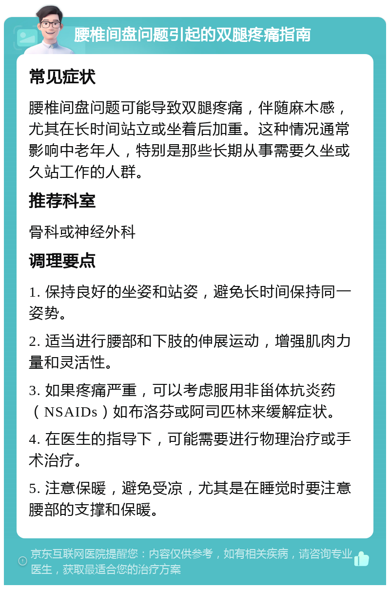 腰椎间盘问题引起的双腿疼痛指南 常见症状 腰椎间盘问题可能导致双腿疼痛，伴随麻木感，尤其在长时间站立或坐着后加重。这种情况通常影响中老年人，特别是那些长期从事需要久坐或久站工作的人群。 推荐科室 骨科或神经外科 调理要点 1. 保持良好的坐姿和站姿，避免长时间保持同一姿势。 2. 适当进行腰部和下肢的伸展运动，增强肌肉力量和灵活性。 3. 如果疼痛严重，可以考虑服用非甾体抗炎药（NSAIDs）如布洛芬或阿司匹林来缓解症状。 4. 在医生的指导下，可能需要进行物理治疗或手术治疗。 5. 注意保暖，避免受凉，尤其是在睡觉时要注意腰部的支撑和保暖。