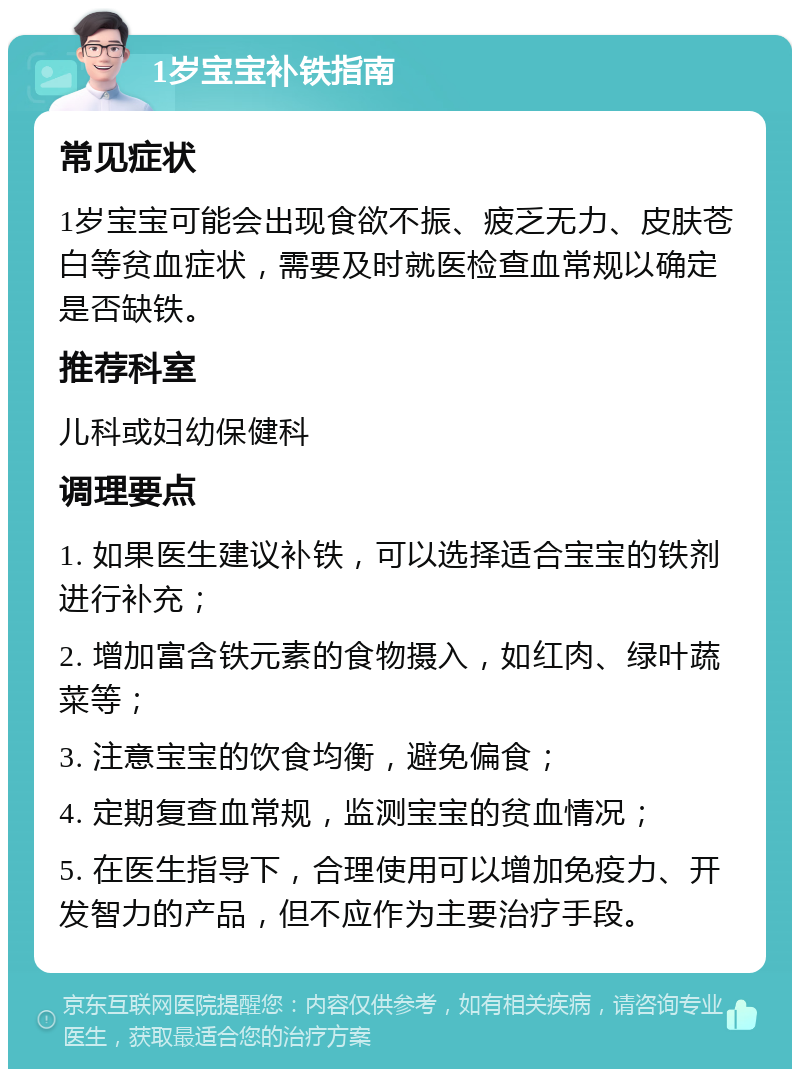 1岁宝宝补铁指南 常见症状 1岁宝宝可能会出现食欲不振、疲乏无力、皮肤苍白等贫血症状，需要及时就医检查血常规以确定是否缺铁。 推荐科室 儿科或妇幼保健科 调理要点 1. 如果医生建议补铁，可以选择适合宝宝的铁剂进行补充； 2. 增加富含铁元素的食物摄入，如红肉、绿叶蔬菜等； 3. 注意宝宝的饮食均衡，避免偏食； 4. 定期复查血常规，监测宝宝的贫血情况； 5. 在医生指导下，合理使用可以增加免疫力、开发智力的产品，但不应作为主要治疗手段。