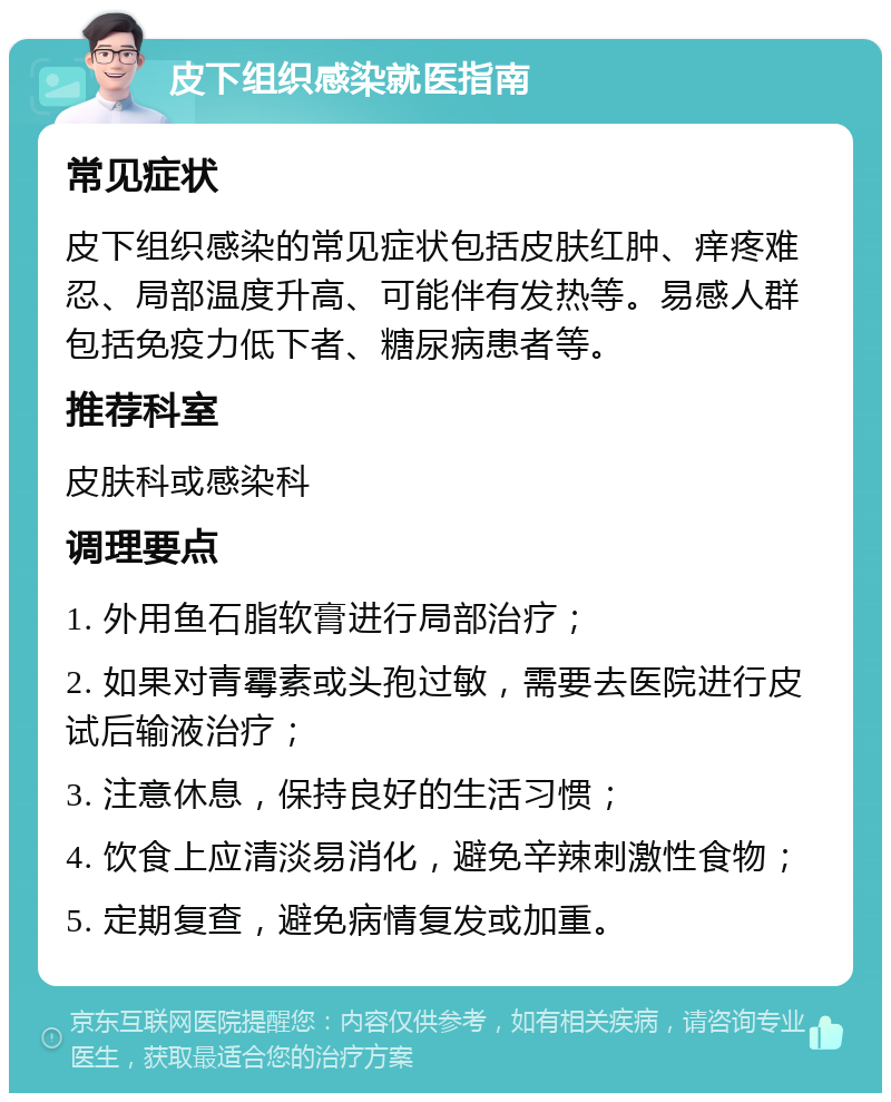 皮下组织感染就医指南 常见症状 皮下组织感染的常见症状包括皮肤红肿、痒疼难忍、局部温度升高、可能伴有发热等。易感人群包括免疫力低下者、糖尿病患者等。 推荐科室 皮肤科或感染科 调理要点 1. 外用鱼石脂软膏进行局部治疗； 2. 如果对青霉素或头孢过敏，需要去医院进行皮试后输液治疗； 3. 注意休息，保持良好的生活习惯； 4. 饮食上应清淡易消化，避免辛辣刺激性食物； 5. 定期复查，避免病情复发或加重。