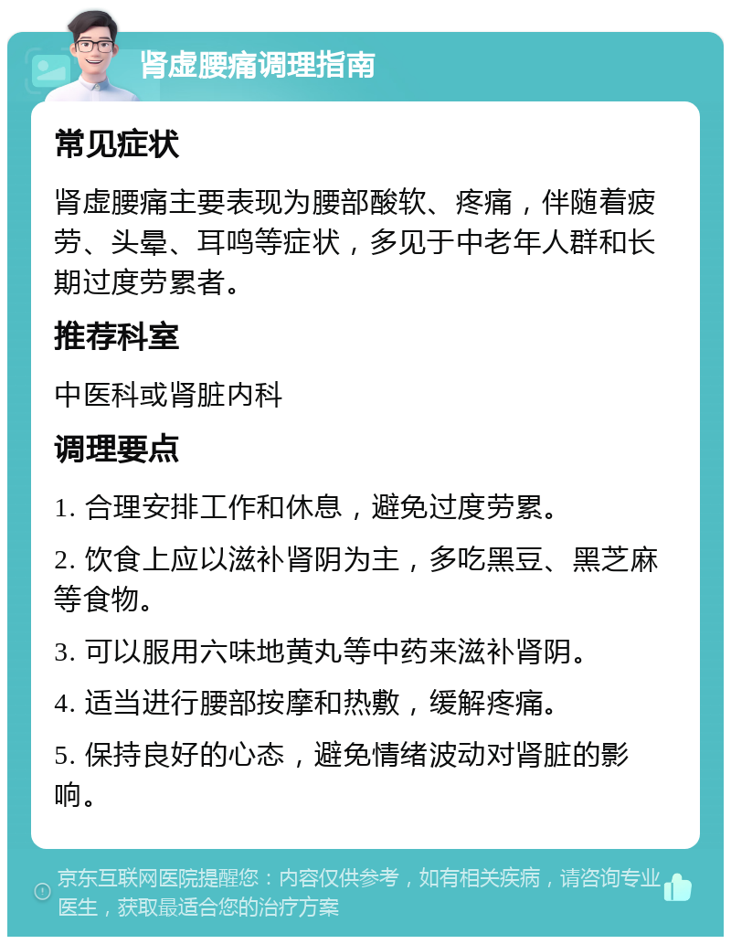 肾虚腰痛调理指南 常见症状 肾虚腰痛主要表现为腰部酸软、疼痛，伴随着疲劳、头晕、耳鸣等症状，多见于中老年人群和长期过度劳累者。 推荐科室 中医科或肾脏内科 调理要点 1. 合理安排工作和休息，避免过度劳累。 2. 饮食上应以滋补肾阴为主，多吃黑豆、黑芝麻等食物。 3. 可以服用六味地黄丸等中药来滋补肾阴。 4. 适当进行腰部按摩和热敷，缓解疼痛。 5. 保持良好的心态，避免情绪波动对肾脏的影响。