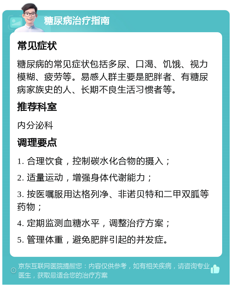 糖尿病治疗指南 常见症状 糖尿病的常见症状包括多尿、口渴、饥饿、视力模糊、疲劳等。易感人群主要是肥胖者、有糖尿病家族史的人、长期不良生活习惯者等。 推荐科室 内分泌科 调理要点 1. 合理饮食，控制碳水化合物的摄入； 2. 适量运动，增强身体代谢能力； 3. 按医嘱服用达格列净、非诺贝特和二甲双胍等药物； 4. 定期监测血糖水平，调整治疗方案； 5. 管理体重，避免肥胖引起的并发症。