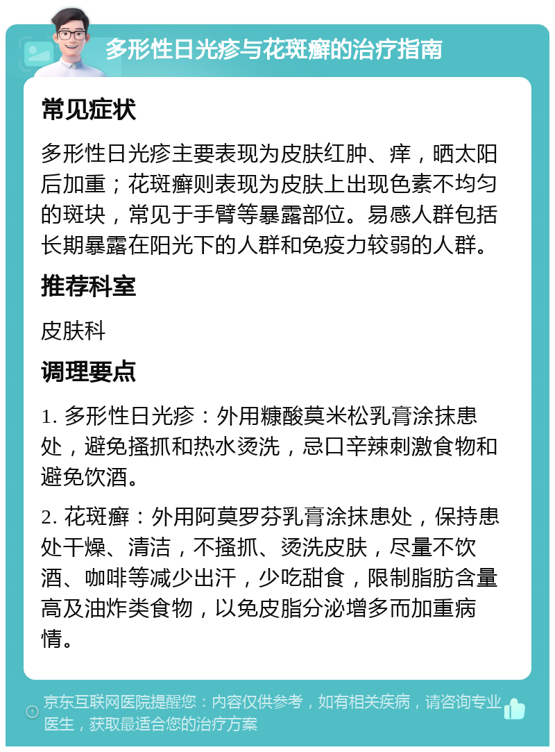 多形性日光疹与花斑癣的治疗指南 常见症状 多形性日光疹主要表现为皮肤红肿、痒，晒太阳后加重；花斑癣则表现为皮肤上出现色素不均匀的斑块，常见于手臂等暴露部位。易感人群包括长期暴露在阳光下的人群和免疫力较弱的人群。 推荐科室 皮肤科 调理要点 1. 多形性日光疹：外用糠酸莫米松乳膏涂抹患处，避免搔抓和热水烫洗，忌口辛辣刺激食物和避免饮酒。 2. 花斑癣：外用阿莫罗芬乳膏涂抹患处，保持患处干燥、清洁，不搔抓、烫洗皮肤，尽量不饮酒、咖啡等减少出汗，少吃甜食，限制脂肪含量高及油炸类食物，以免皮脂分泌增多而加重病情。