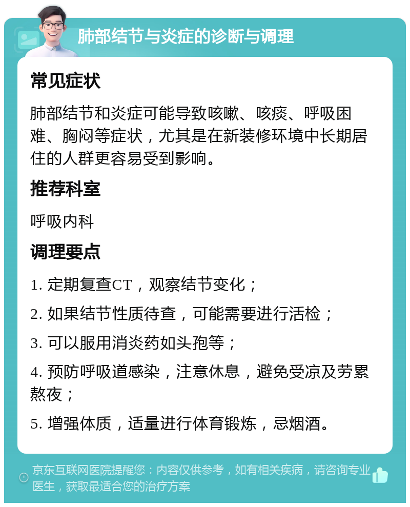 肺部结节与炎症的诊断与调理 常见症状 肺部结节和炎症可能导致咳嗽、咳痰、呼吸困难、胸闷等症状，尤其是在新装修环境中长期居住的人群更容易受到影响。 推荐科室 呼吸内科 调理要点 1. 定期复查CT，观察结节变化； 2. 如果结节性质待查，可能需要进行活检； 3. 可以服用消炎药如头孢等； 4. 预防呼吸道感染，注意休息，避免受凉及劳累熬夜； 5. 增强体质，适量进行体育锻炼，忌烟酒。