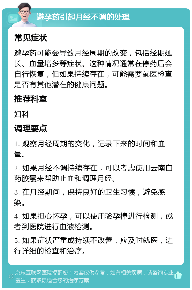 避孕药引起月经不调的处理 常见症状 避孕药可能会导致月经周期的改变，包括经期延长、血量增多等症状。这种情况通常在停药后会自行恢复，但如果持续存在，可能需要就医检查是否有其他潜在的健康问题。 推荐科室 妇科 调理要点 1. 观察月经周期的变化，记录下来的时间和血量。 2. 如果月经不调持续存在，可以考虑使用云南白药胶囊来帮助止血和调理月经。 3. 在月经期间，保持良好的卫生习惯，避免感染。 4. 如果担心怀孕，可以使用验孕棒进行检测，或者到医院进行血液检测。 5. 如果症状严重或持续不改善，应及时就医，进行详细的检查和治疗。