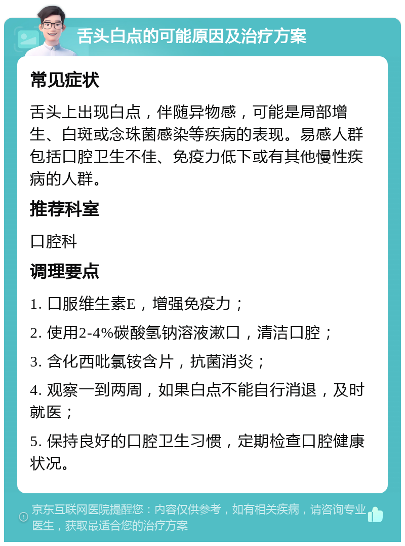 舌头白点的可能原因及治疗方案 常见症状 舌头上出现白点，伴随异物感，可能是局部增生、白斑或念珠菌感染等疾病的表现。易感人群包括口腔卫生不佳、免疫力低下或有其他慢性疾病的人群。 推荐科室 口腔科 调理要点 1. 口服维生素E，增强免疫力； 2. 使用2-4%碳酸氢钠溶液漱口，清洁口腔； 3. 含化西吡氯铵含片，抗菌消炎； 4. 观察一到两周，如果白点不能自行消退，及时就医； 5. 保持良好的口腔卫生习惯，定期检查口腔健康状况。