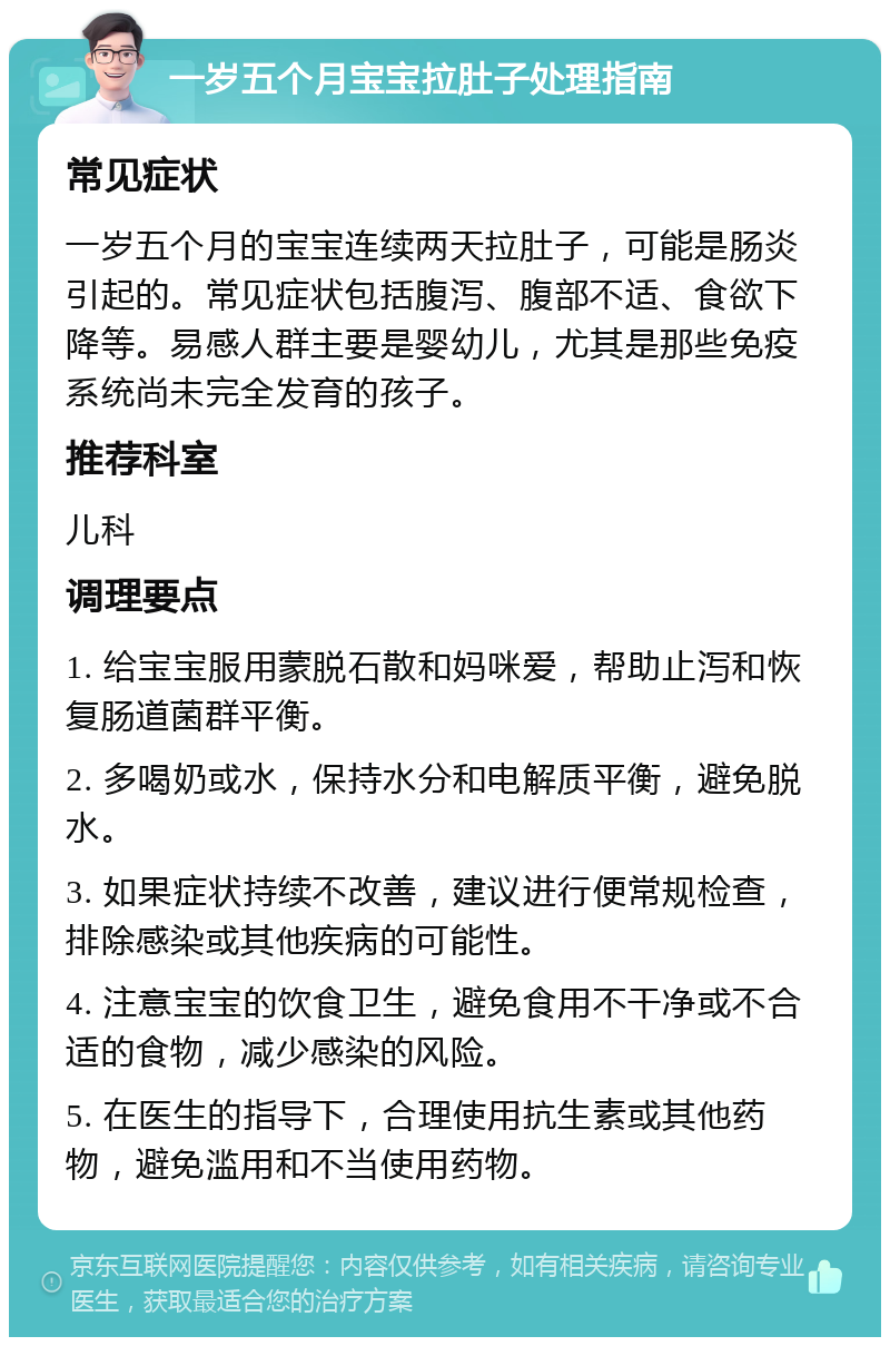 一岁五个月宝宝拉肚子处理指南 常见症状 一岁五个月的宝宝连续两天拉肚子，可能是肠炎引起的。常见症状包括腹泻、腹部不适、食欲下降等。易感人群主要是婴幼儿，尤其是那些免疫系统尚未完全发育的孩子。 推荐科室 儿科 调理要点 1. 给宝宝服用蒙脱石散和妈咪爱，帮助止泻和恢复肠道菌群平衡。 2. 多喝奶或水，保持水分和电解质平衡，避免脱水。 3. 如果症状持续不改善，建议进行便常规检查，排除感染或其他疾病的可能性。 4. 注意宝宝的饮食卫生，避免食用不干净或不合适的食物，减少感染的风险。 5. 在医生的指导下，合理使用抗生素或其他药物，避免滥用和不当使用药物。