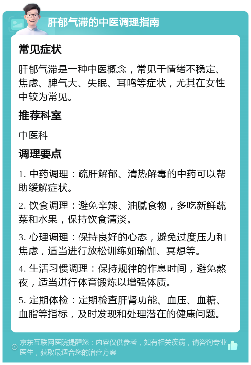 肝郁气滞的中医调理指南 常见症状 肝郁气滞是一种中医概念，常见于情绪不稳定、焦虑、脾气大、失眠、耳鸣等症状，尤其在女性中较为常见。 推荐科室 中医科 调理要点 1. 中药调理：疏肝解郁、清热解毒的中药可以帮助缓解症状。 2. 饮食调理：避免辛辣、油腻食物，多吃新鲜蔬菜和水果，保持饮食清淡。 3. 心理调理：保持良好的心态，避免过度压力和焦虑，适当进行放松训练如瑜伽、冥想等。 4. 生活习惯调理：保持规律的作息时间，避免熬夜，适当进行体育锻炼以增强体质。 5. 定期体检：定期检查肝肾功能、血压、血糖、血脂等指标，及时发现和处理潜在的健康问题。