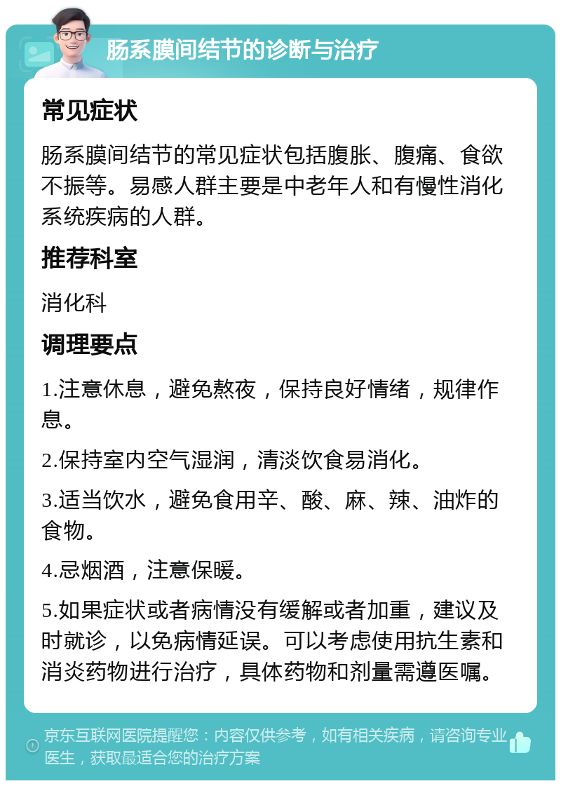 肠系膜间结节的诊断与治疗 常见症状 肠系膜间结节的常见症状包括腹胀、腹痛、食欲不振等。易感人群主要是中老年人和有慢性消化系统疾病的人群。 推荐科室 消化科 调理要点 1.注意休息，避免熬夜，保持良好情绪，规律作息。 2.保持室内空气湿润，清淡饮食易消化。 3.适当饮水，避免食用辛、酸、麻、辣、油炸的食物。 4.忌烟酒，注意保暖。 5.如果症状或者病情没有缓解或者加重，建议及时就诊，以免病情延误。可以考虑使用抗生素和消炎药物进行治疗，具体药物和剂量需遵医嘱。