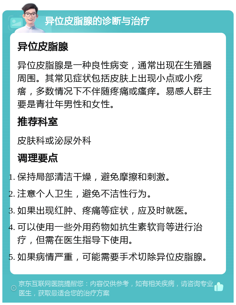 异位皮脂腺的诊断与治疗 异位皮脂腺 异位皮脂腺是一种良性病变，通常出现在生殖器周围。其常见症状包括皮肤上出现小点或小疙瘩，多数情况下不伴随疼痛或瘙痒。易感人群主要是青壮年男性和女性。 推荐科室 皮肤科或泌尿外科 调理要点 保持局部清洁干燥，避免摩擦和刺激。 注意个人卫生，避免不洁性行为。 如果出现红肿、疼痛等症状，应及时就医。 可以使用一些外用药物如抗生素软膏等进行治疗，但需在医生指导下使用。 如果病情严重，可能需要手术切除异位皮脂腺。