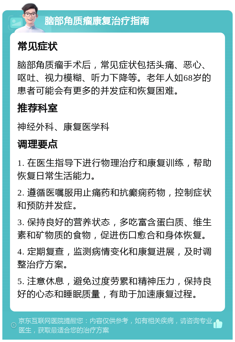 脑部角质瘤康复治疗指南 常见症状 脑部角质瘤手术后，常见症状包括头痛、恶心、呕吐、视力模糊、听力下降等。老年人如68岁的患者可能会有更多的并发症和恢复困难。 推荐科室 神经外科、康复医学科 调理要点 1. 在医生指导下进行物理治疗和康复训练，帮助恢复日常生活能力。 2. 遵循医嘱服用止痛药和抗癫痫药物，控制症状和预防并发症。 3. 保持良好的营养状态，多吃富含蛋白质、维生素和矿物质的食物，促进伤口愈合和身体恢复。 4. 定期复查，监测病情变化和康复进展，及时调整治疗方案。 5. 注意休息，避免过度劳累和精神压力，保持良好的心态和睡眠质量，有助于加速康复过程。