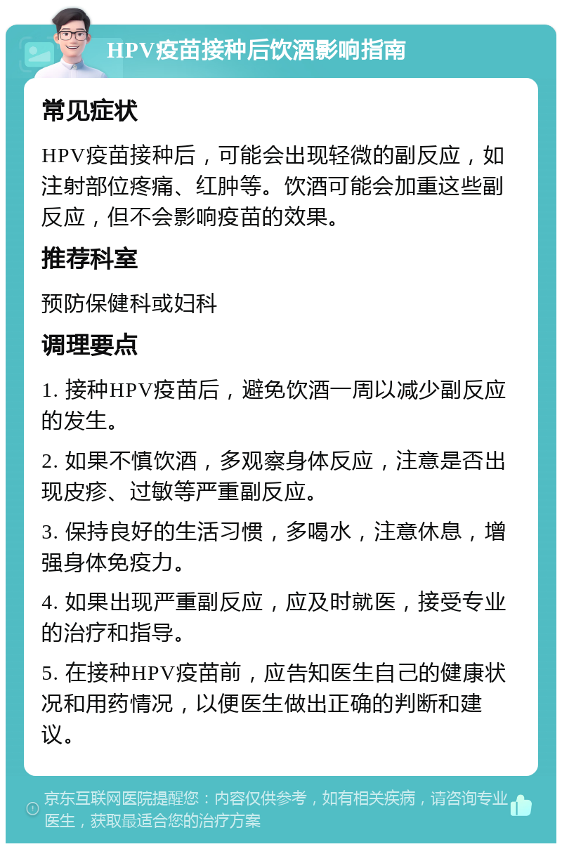 HPV疫苗接种后饮酒影响指南 常见症状 HPV疫苗接种后，可能会出现轻微的副反应，如注射部位疼痛、红肿等。饮酒可能会加重这些副反应，但不会影响疫苗的效果。 推荐科室 预防保健科或妇科 调理要点 1. 接种HPV疫苗后，避免饮酒一周以减少副反应的发生。 2. 如果不慎饮酒，多观察身体反应，注意是否出现皮疹、过敏等严重副反应。 3. 保持良好的生活习惯，多喝水，注意休息，增强身体免疫力。 4. 如果出现严重副反应，应及时就医，接受专业的治疗和指导。 5. 在接种HPV疫苗前，应告知医生自己的健康状况和用药情况，以便医生做出正确的判断和建议。