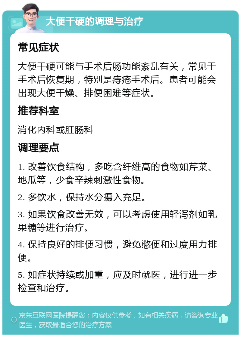 大便干硬的调理与治疗 常见症状 大便干硬可能与手术后肠功能紊乱有关，常见于手术后恢复期，特别是痔疮手术后。患者可能会出现大便干燥、排便困难等症状。 推荐科室 消化内科或肛肠科 调理要点 1. 改善饮食结构，多吃含纤维高的食物如芹菜、地瓜等，少食辛辣刺激性食物。 2. 多饮水，保持水分摄入充足。 3. 如果饮食改善无效，可以考虑使用轻泻剂如乳果糖等进行治疗。 4. 保持良好的排便习惯，避免憋便和过度用力排便。 5. 如症状持续或加重，应及时就医，进行进一步检查和治疗。